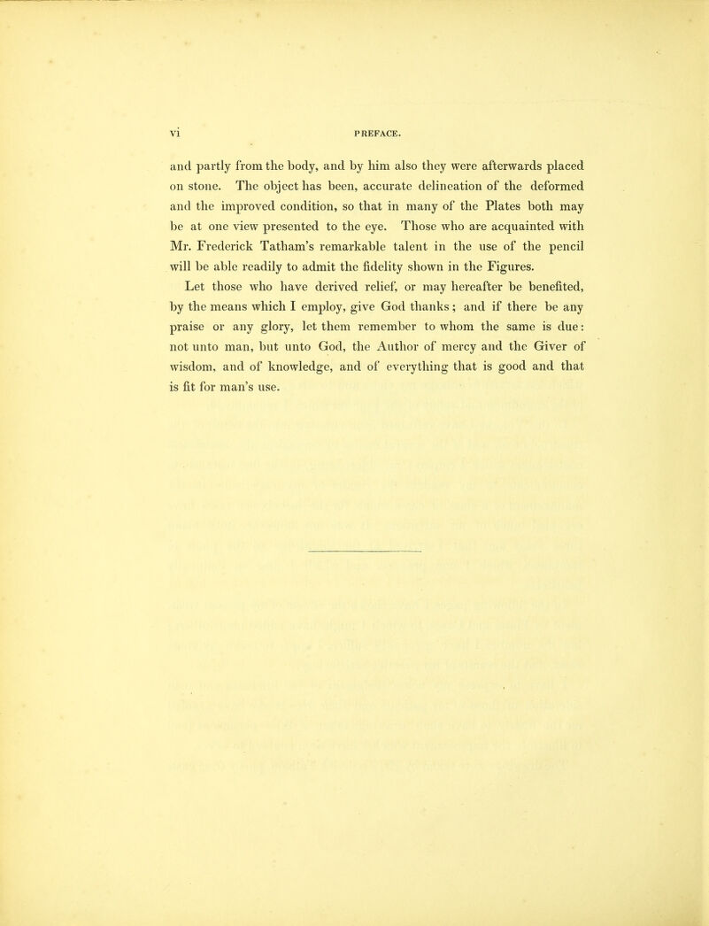 and partly from the body, and by him also they were afterwards placed on stone. The object has been, accurate delineation of the deformed and the improved condition, so that in many of the Plates both may be at one view presented to the eye. Those who are acquainted with Mr. Frederick Tatham's remarkable talent in the use of the pencil will be able readily to admit the fidelity shown in the Figures. Let those who have derived relief, or may hereafter be benefited, by the means which I employ, give God thanks; and if there be any praise or any glory, let them remember to whom the same is due: not unto man, but unto God, the Author of mercy and the Giver of wisdom, and of knowledge, and of everything that is good and that is fit for man's use.