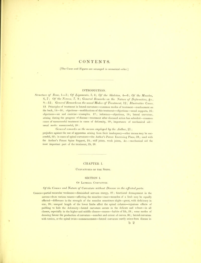 CONTENTS. [The Cases and Figures are arranged in numerical order.] INTRODUCTION. Structure of Bone, 1—3; Of Ligaments, 3, 4; Of the Skeleton, 4—6; Of the Muscles, 6, 7 ; Of the Nerves, 7, 8 ; General Remarks on the Nature of Deformities, fyc, 8—12; General Remarkson the usual Modes of Treatment, \*2 ; Illustrative Cases, 13. Principles of treatment in lateral curvature—common modes of treatment—confinement on the back, 14—16; objections—modifications of this treatment—objections—usual supports, 16; objections—air and exercise—examples, 17; inference—objections, 18; lateral curvature, arising during the progress of disease—treatment after diseased action has subsided—common cause of unsuccessful treatment in cases of deformity, 19; importance of mechanical aid— usual modes unsuccessful, 20 : General remarks on the means employed by the Author, 21 ; prejudice against the use of apparatus arising from their inadequacy—other means may be suc- cessful, 22 ; in cases of spinal curvature—the Author's Patent Exercising Plane, 23 ; used with the Author's Patent Spine Support, 24 ; stiff joints, weak joints, &c.—mechanical aid the most important part of the treatment, 25, 26. CHAPTER I. Curvatures of the Spine. SECTION I. Of Lateral Curvature. Of the Causes and Nature of Curvature without Disease in the affected parts. Causes—partial muscular weakness—diminished nervous energy, 27 ; functional derangement in the nerves—from various causes—affecting the muscles—case—muscles of a limb may be equally affected—difference in the strength of the muscles sometimes slight—great, with deficiency in size, 28; unequal length of the lower limbs affect the spinal column—injurious effects of padding to hide the deformity—lateral curvature occurs in the delicate and robust—in all classes, especially in the higher and middle classes—causes—habits of life, 29 ; some modes of dressing favour the production of curvature—number and extent of curves, 30; lateral curvature with torsion, or the spiral twist—commencement—lateral curvature rarely arises from disease in b 2