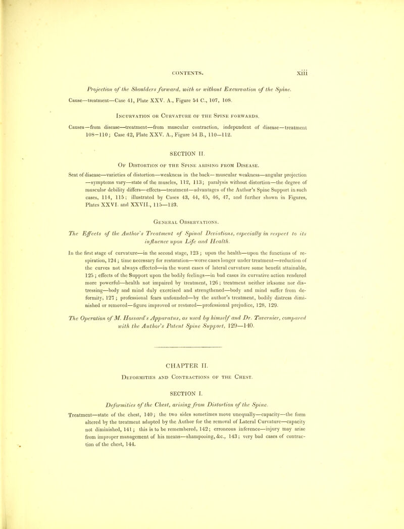 Projection of the Shoulders forward, with or without Excurvation of the Spine. Cause—treatment—Case 41, Plate XXV. A., Figure 54 C, 107, 108. Incurvation or Curvature of the Spine forwards. Causes—from disease—treatment—from muscular contraction, independent of disease—treatment 108-110; Case 42, Plate XXV. A., Figure 54 B., 110—112. SECTION II. Of Distortion of the Spine arising from Disease. Seat of disease—varieties of distortion—weakness in the back—muscular weakness—angular projection —symptoms vary—state of the muscles, 112, 113; paralysis without distortion—the degree of muscular debility differs—effects—treatment—advantages of the Author's Spine Support in such cases, 114, 115; illustrated by Cases 43, 44, 45, 46, 47, and further shown in Figures, Plates XXVI. and XXVII., 115—123. General Observations. The Effects of the Author s Treatment of Spinal Deviations, especially in respect to its influence upon Life and Health. In the first stage of curvature—in the second stage, 123 ; upon the health—upon the functions of re- spiration, 124; time necessary for restoration—worse cases longer under treatment—reduction of the curves not always effected—in the worst cases of lateral curvature some benefit attainable, 125 ; effects of the Support upon the bodily feelings—in bad cases its curvative action rendered more powerful—health not impaired by treatment, 126 ; treatment neither irksome nor dis- tressing—body and mind duly exercised and strengthened—body and mind suffer from de- formity, 127 ; professional fears unfounded—by the author's treatment, bodily distress dimi- nished or removed—figure improved or restored—professional prejudice, 128, 129. The Operation of M. Hossard's Apparatus, as used by himself and Dr. Tavernier, compared, with the Author s Patent Spine Support, 129—140. CHAPTER II. Deformities and Contractions of the Chest. SECTION I. Deformities of the Chest, arising from Distortion of the Spine. Treatment—state of the chest, 140; the two sides sometimes move unequally—capacity—the form altered by the treatment adopted by the Author for the removal of Lateral Curvature—capacity not diminished, 141; this is to be remembered, 142; erroneous inference—injury may arise from improper management of his means—shampooing, &c, 143; very bad cases of contrac- tion of the chest, 144.