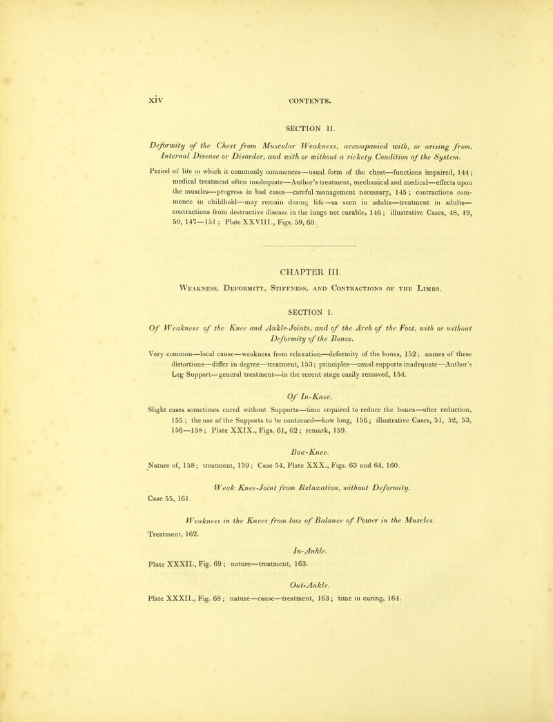 SECTION II. Deformity of the Chest from Muscular Weakness, accompanied with, or arising from, Internal Disease or Disorder, and with or without a rickety Condition of the System. Period of life in which it commonly commences—usual form of the chest—functions impaired, 144; medical treatment often inadequate—Author's treatment, mechanical and medical—effects upon the muscles—progress in bad cases—careful management necessary, 145 ; contractions com- mence in childhold—may remain during life—as seen in adults—treatment in adults— contractions from destructive disease in the lungs not curable, 146; illustrative Cases, 48, 49, 50, 147—151 ; Plate XXVIII., Figs. 59, 60. CHAPTER III. Weakness, Deformity, Stiffness, and Contractions of the Limbs. SECTION I. Of Weakness of the Knee and Ankle-Joints, and of the Arch of the Foot, with or without Deformity of the Bones. Very common—local cause—weakness from relaxation—deformity of the bones, 152 ; names of these distortions—differ in degree—treatment, 153; principles—usual supports inadequate—Author's Leg Support—general treatment—in the recent stage easily removed, 154. Of In-Knee. Slight cases sometimes cured without Supports—time required to reduce the bones—after reduction, 155 ; the use of the Supports to be continued—how long, 156; illustrative Cases, 51, 52, 53, 156—158; Plate XXIX., Figs, 61, 62; remark, 159. Bow-Knee. Nature of, 158; treatment, 159; Case 54, Plate XXX., Figs. 63 and 64, 160. Weak Knee-Joint from Relaxation, without Deformity. Case 55, 161. Weakness in the Knees from loss of Balance of Power in the Muscles. Treatment, 162. In-Ankle. Plate XXXII., Fig. 69 ; nature—treatment, 163. Out-Ankle. Plate XXXII., Fig. 68 ; nature—cause—treatment, 163; time in curing, 164.