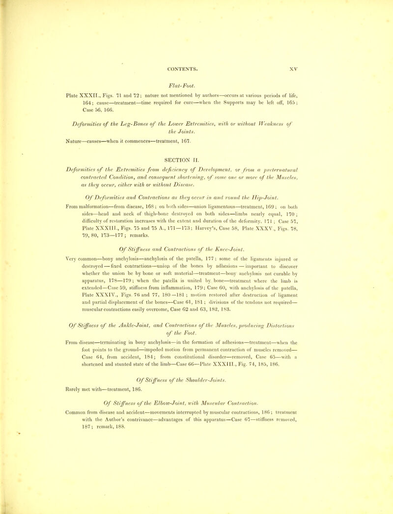 Flat-Foot. Plate XXXII., Figs. 71 and 72; nature not mentioned by authors—occurs at various periods of life, 164; cause—treatment—time required for cure—when the Supports may be left off, 165 ; Case 56, 166. Deformities of the Leg-Bones of the Loioer Extremities, with or without Weakness of the Joints. Nature—causes—when it commences—treatment, 167. SECTION II. Deformities of the Extremities from deficiency of Development, or from a preternatural contracted Condition, and consequent shortening, of some one or more of the Muscles, as they occur, either with or without Disease. Of Deformities and Contractions as they occur in and round the Hip-Joint. From malformation—from disease, 168; on both sides—union ligamentous—treatment, 169; on both sides—head and neck of thigh-bone destroyed on both sides—limbs nearly equal, 170; difficulty of restoration increases with the extent and duration of the deformity, 171 ; Case 57, Plate XXXIII., Figs. 75 and 75 A., 171 — 173; Harvey's, Case 58, Plate XXXV., Figs. 78, 79,80, 173—177; remarks. Of Stiffness and Contractions of the Knee-Joi?it. Very common—bony anchylosis—anchylosis of the patella, 177; some of the ligaments injured or destroyed—fixed contractions—union of the bones by adhesions—important to discover whether the union be by bone or soft material—treatment—bony anchylosis not curable by apparatus, 178—179; when the patella is united by. bone—treatment where the limb is extended—Case 59, stiffness from inflammation, 179; Case 60, with anchylosis of the patella, Plate XXXIV., Figs. 76 and 77, 180 —181 ; motion restored after destruction of ligament and partial displacement of the bones—Case 61, 181; divisions of the tendons not required— muscular contractions easily overcome, Case 62 and 63, 182, 183. Of Stiffness of the Ankle-Joint, and Contractions of the Muscles, producing Distortions of the Foot. From disease—terminating in bony anchylosis—in the formation of adhesions—treatment—when the foot points to the ground—impeded motion from permanent contraction of muscles removed— Case 64, from accident, 184; from constitutional disorder—removed, Case 65—with a shortened and stunted state of the limb—Case 66—Plate XXXIII., Fig. 74, 185, 186. Of Stiffness of the Shoulder-Join ts. Rarely met with—treatmeut, 186. Of Stiffness of the Flbovo-Joint, with Muscular Contraction. Common from disease and accident—movements interrupted by muscular contractions, 186 ; treatment with the Author's contrivance—advantages of this apparatus—Case 67—stiffness removed, 187; remark, 183.