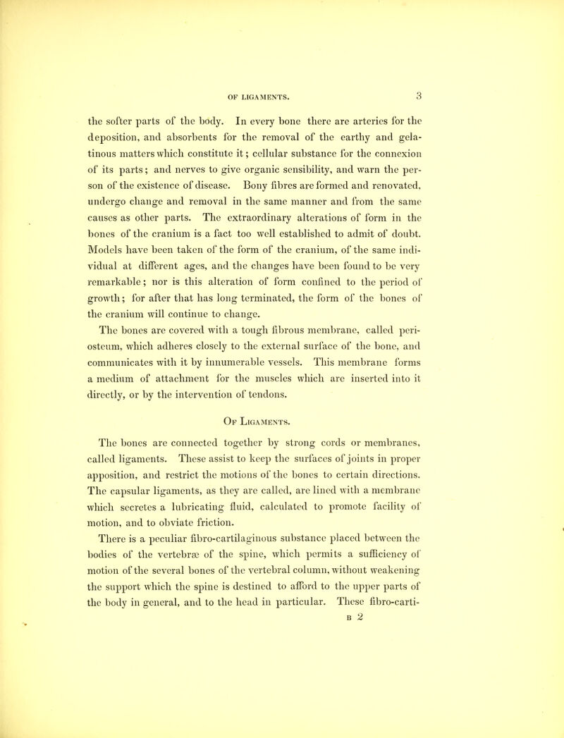 the softer parts of the body. In every bone there are arteries for the deposition, and absorbents for the removal of the earthy and gela- tinous matters which constitute it; cellular substance for the connexion of its parts; and nerves to give organic sensibility, and warn the per- son of the existence of disease. Bony fibres are formed and renovated, undergo change and removal in the same manner and from the same causes as other parts. The extraordinary alterations of form in the bones of the cranium is a fact too well established to admit of doubt. Models have been taken of the form of the cranium, of the same indi- vidual at different ages, and the changes have been found to be very remarkable; nor is this alteration of form confined to the period of growth; for after that has long terminated, the form of the bones of the cranium will continue to change. The bones are covered with a tough fibrous membrane, called peri- osteum, which adheres closely to the external surface of the bone, and communicates with it by innumerable vessels. This membrane forms a medium of attachment for the muscles which are inserted into it directly, or by the intervention of tendons. Of Ligaments. The bones are connected together by strong cords or membranes, called ligaments. These assist to keep the surfaces of joints in proper apposition, and restrict the motions of the bones to certain directions. The capsular ligaments, as they are called, are lined with a membrane which secretes a lubricating fluid, calculated to promote facility of motion, and to obviate friction. There is a peculiar fibro-cartilaginous substance placed between the bodies of the vertebrae of the spine, which permits a sufficiency of motion of the several bones of the vertebral column, without weakening the support which the spine is destined to afford to the upper parts of the body in general, and to the head in particular. These fibro-carti- b 2