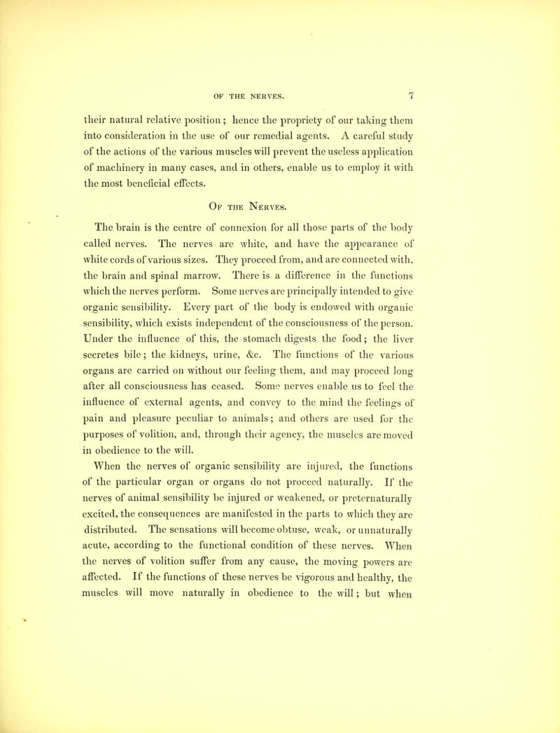 their natural relative position ; hence the propriety of our taking them into consideration in the use of our remedial agents. A careful study of the actions of the various muscles will prevent the useless application of machinery in many cases, and in others, enable us to employ it with the most beneficial effects. Of the Nerves. The brain is the centre of connexion for all those parts of the body called nerves. The nerves are white, and have the appearance of white cords of various sizes. They proceed from, and are connected with, the brain and spinal marrow. There is a difference in the functions which the nerves perform. Some nerves are principally intended to give organic sensibility. Every part of the body is endowed with organic sensibility, which exists independent of the consciousness of the person. Under the influence of this, the stomach digests the food; the liver secretes bile; the kidneys, urine, &c. The functions of the various organs are carried on without our feeling them, and may proceed long after all consciousness has ceased. Some nerves enable us to feel the influence of external agents, and convey to the mind the feelings of pain and pleasure peculiar to animals; and others are used for the purposes of volition, and, through their agency, the muscles are moved in obedience to the will. When the nerves of organic sensibility are injured, the functions of the particular organ or organs do not proceed naturally. If the nerves of animal sensibility be injured or weakened, or preternaturally excited, the consequences are manifested in the parts to which they are distributed. The sensations will become obtuse, weak, or unnaturally acute, according to the functional condition of these nerves. When the nerves of volition suffer from any cause, the moving powers are affected. If the functions of these nerves be vigorous and healthy, the muscles will move naturally in obedience to the will; but when