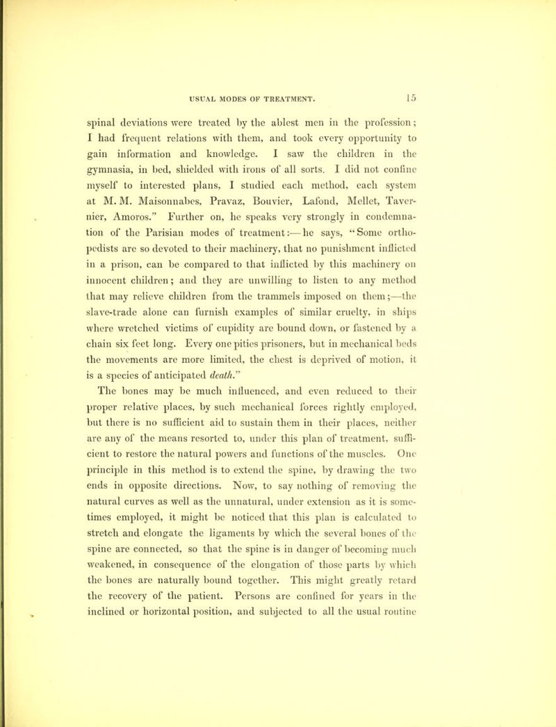 spinal deviations were treated by the ablest men in the profession; I had frequent relations with them, and took every opportunity to gain information and knowledge. I saw the children in the gymnasia, in bed, shielded with irons of all sorts. I did not confine myself to interested plans, I studied each method, each system at M. M. Maisonnabcs, Pravaz, Bouvier, Lafond, Mellet, Taver- nier, Amoros. Further on, he speaks very strongly in condemna- tion of the Parisian modes of treatment:—he says, Some ortho- pedists are so devoted to their machinery, that no punishment inflicted in a prison, can be compared to that inflicted by this machinery on innocent children; and they are unwilling to listen to any method that may relieve children from the trammels imposed on them;—the slave-trade alone can furnish examples of similar cruelty, in ships where wretched victims of cupidity are bound down, or fastened by a chain six feet long. Every one pities prisoners, but in mechanical beds the movements are more limited, the chest is deprived of motion, it is a species of anticipated death. The bones may be much influenced, and even reduced to their proper relative places, by such mechanical forces rightly employed, but there is no sufficient aid to sustain them in their places, neither are any of the means resorted to, under this plan of treatment, suffi- cient to restore the natural powers and functions of the muscles. One principle in this method is to extend the spine, by drawing the two ends in opposite directions. Now, to say nothing of removing the natural curves as well as the unnatural, under extension as it is some- times employed, it might be noticed that this plan is calculated to stretch and elongate the ligaments by which the several bones of the spine are connected, so that the spine is in danger of becoming much weakened, in consequence of the elongation of those parts by which the bones are naturally bound together. This might greatly retard the recovery of the patient. Persons are confined for years in the inclined or horizontal position, and subjected to all the usual routine