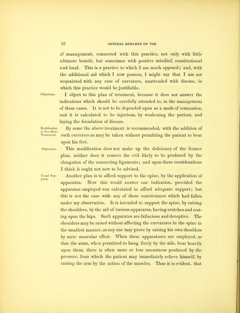 of management, connected with this practice, not only with little ultimate benefit, but sometimes with positive mischief, constitutional and local. This is a practice to which I am much opposed; and, with the additional aid which I now possess, I might say that I am not acquainted with any case of curvature, unattended with disease, in which this practice would be justifiable. Objections. J object to this plan of treatment, because it does not answer the indications which should be carefully attended to, in the management of these cases. It is not to be depended upon as a mode of restoration, and it is calculated to be injurious, by weakening the patient, and laying the foundation of disease. Modification By some the above treatment is recommended, with the addition of of th e above Treatment, such exercises as may be taken without permitting the patient to bear upon his feet. Objections. This modification does not make up the deficiency of the former plan, neither does it remove the evil likely to be produced by the elongation of the connecting ligaments; and upon these considerations I think it ought not now to be advised. Usual Sup- Another plan is to afford support to the spine, by the application of ports. apparatus. Now this would answer one indication, provided the apparatus employed was calculated to afford adequate support; but this is not the case with any of those contrivances which had fallen under my observation. It is intended to support the spine, by raising the shoulders, by the aid of various apparatus, having crutches and rest- ing upon the hips. Such apparatus are fallacious and deceptive. The shoulders may be raised without affecting the curvatures in the spine in the smallest manner, as any one may prove by raising his own shoulders by mere muscular effort. When these apparatuses are employed, so that the arms, when permitted to hang freely by the side, bear heavily upon them, there is often more or less uneasiness produced by the pressure, from which the patient may immediately relieve himself, by raising the arm by the action of the muscles. Thus it is evident, that