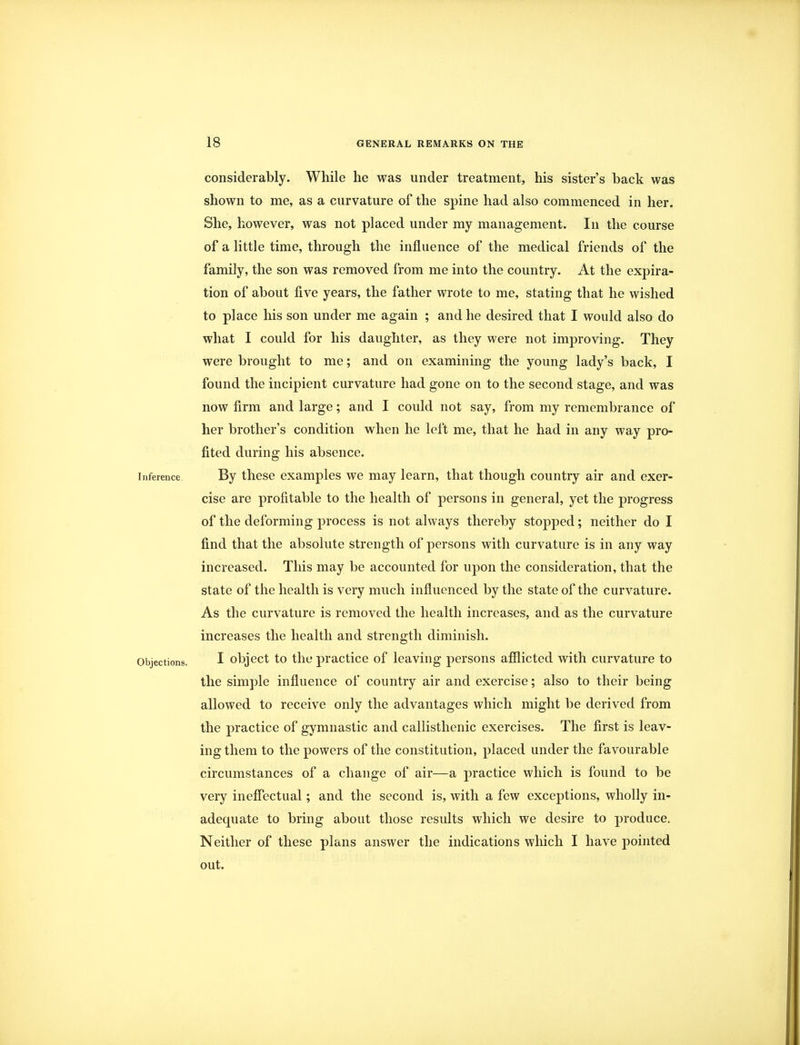 considerably. While he was under treatment, his sister's back was shown to me, as a curvature of the spine had also commenced in her. She, however, was not placed under my management. In the course of a little time, through the influence of the medical friends of the family, the son was removed from me into the country. At the expira- tion of about five years, the father wrote to me, stating that he wished to place his son under me again ; and he desired that I would also do what I could for his daughter, as they were not improving. They were brought to me; and on examining the young lady's back, I found the incipient curvature had gone on to the second stage, and was now firm and large; and I could not say, from my remembrance of her brother's condition when he left me, that he had in any way pro- fited during his absence. inference By these examples we may learn, that though country air and exer- cise are profitable to the health of persons in general, yet the progress of the deforming process is not always thereby stopped; neither do I find that the absolute strength of persons with curvature is in any way increased. This may be accounted for upon the consideration, that the state of the health is very much influenced by the state of the curvature. As the curvature is removed the health increases, and as the curvature increases the health and strength diminish. Objections. I object to the practice of leaving persons afflicted with curvature to the simple influence of country air and exercise; also to their being allowed to receive only the advantages which might be derived from the practice of gymnastic and callisthenic exercises. The first is leav- ing them to the powers of the constitution, placed under the favourable circumstances of a change of air—a practice which is found to be very ineffectual; and the second is, with a few exceptions, wholly in- adequate to bring about those results which we desire to produce. Neither of these plans answer the indications which I have pointed out.