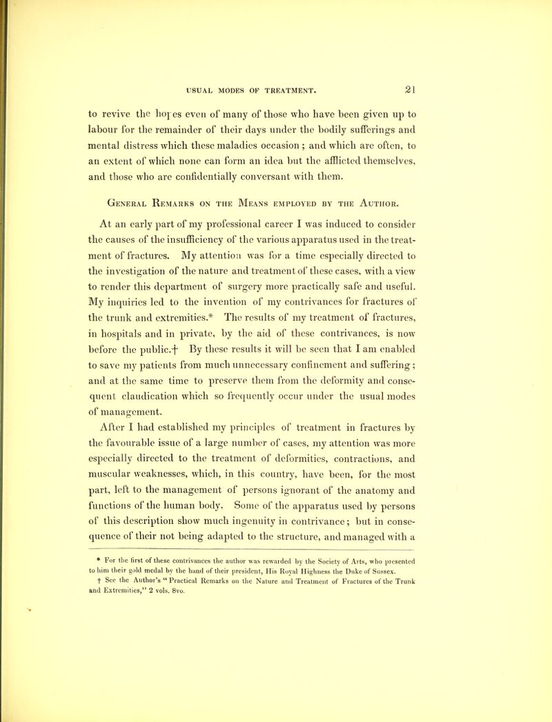 to revive the hopes even of many of those who have been given up to labour for the remainder of their days under the bodily sufferings and mental distress which these maladies occasion ; and which are often, to an extent of which none can form an idea but the afflicted themselves, and those who are confidentially conversant with them. General Remarks on the Means employed by the Author. At an early part of my professional career I was induced to consider the causes of the insufficiency of the various apparatus used in the treat- ment of fractures. My attention was for a time especially directed to the investigation of the nature and treatment of these cases, with a view to render this department of surgery more practically safe and useful. My inquiries led to the invention of my contrivances for fractures of the trunk and extremities.* The results of my treatment of fractures, in hospitals and in private, by the aid of these contrivances, is now before the public.*)* By these results it will be seen that I am enabled to save my patients from much unnecessary confinement and suffering; and at the same time to preserve them from the deformity and conse- quent claudication which so frequently occur under the usual modes of management. After I had established my principles of treatment in fractures by the favourable issue of a large number of cases, my attention was more especially directed to the treatment of deformities, contractions, and muscular weaknesses, which, in this country, have been, for the most part, left to the management of persons ignorant of the anatomy and functions of the human body. Some of the apparatus used by persons of this description show much ingenuity in contrivance; but in conse- quence of their not being adapted to the structure, and managed with a * For the first of these contrivances the author was rewarded by the Society of Arts, who presented to him their gold medal by the hand of their president, His Royal Highness the Duke of Sussex. t See the Author's  Practical Remarks on the Nature and Treatment of Fractures of the Trunk and Extremities, 2 vols. 8vo.