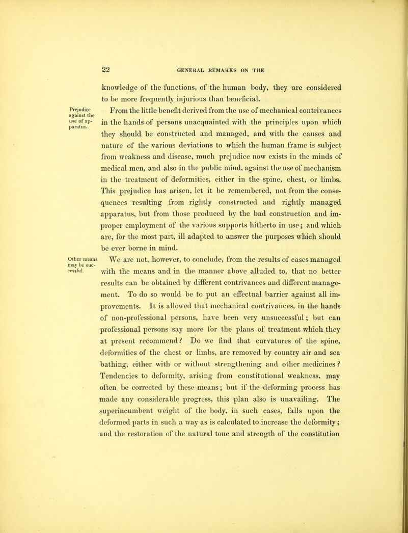 knowledge of the functions, of the human body, they are considered to be more frequently injurious than beneficial. Prejudice From the little benefit derived from the use of mechanical contrivances against the useofap- in the hands of persons unacquainted with the principles upon which paratus. A a j. x they should be constructed and managed, and with the causes and nature of the various deviations to which the human frame is subject from weakness and disease, much prejudice now exists in the minds of medical men, and also in the public mind, against the use of mechanism in the treatment of deformities, either in the spine, chest, or limbs. This prejudice has arisen, let it be remembered, not from the conse- quences resulting from rightly constructed and rightly managed apparatus, but from those produced by the bad construction and im- proper employment of the various supports hitherto in use; and which are, for the most part, ill adapted to answer the purposes which should be ever borne in mind, other means We are not, however, to conclude, from the results of cases managed may be suc- cessful. with the means and in the manner above alluded to, that no better results can be obtained by different contrivances and different manage- ment. To do so would be to put an effectual barrier against all im- provements. It is allowed that mechanical contrivances, in the hands of non-professional persons, have been very unsuccessful; but can professional persons say more for the plans of treatment which they at present recommend? Do we find that curvatures of the spine, deformities of the chest or limbs, are removed by country air and sea bathing, either with or without strengthening and other medicines ? Tendencies to defoimity, arising from constitutional weakness, may often be corrected by these means; but if the deforming process has made any considerable progress, this plan also is unavailing. The superincumbent weight of the body, in such cases, falls upon the deformed parts in such a way as is calculated to increase the deformity; and the restoration of the natural tone and strength of the constitution