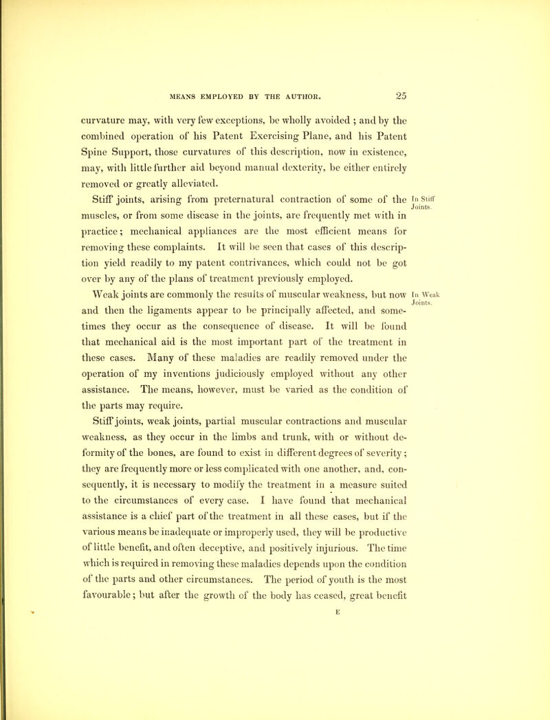 curvature may, with very few exceptions, be wholly avoided ; and by the combined operation of his Patent Exercising Plane, and his Patent Spine Support, those curvatures of this description, now in existence, may, with little further aid beyond manual dexterity, be either entirely removed or greatly alleviated. Stiff joints, arising from preternatural contraction of some of the In stiff Joints. muscles, or from some disease in the joints, are frequently met with in practice; mechanical appliances are the most efficient means for removing these complaints. It will be seen that cases of this descrip- tion yield readily to my patent contrivances, which could not be got over by any of the plans of treatment previously employed. Weak joints are commonly the results of muscular weakness, but now In Weak Joints. and then the ligaments appear to be principally affected, and some- times they occur as the consequence of disease. It will be found that mechanical aid is the most important part of the treatment in these cases. Many of these maladies are readily removed under the operation of my inventions judiciously employed without any other assistance. The means, however, must be varied as the condition of the parts may require. Stiff joints, weak joints, partial muscular contractions and muscular weakness, as they occur in the limbs and trunk, with or without de- formity of the bones, are found to exist in different degrees of severity; they are frequently more or less complicated with one another, and, con- sequently, it is necessary to modify the treatment in a measure suited to the circumstances of every case. I have found that mechanical assistance is a chief part of the treatment in all these cases, but if the various means be inadequate or improperly used, they will be productive of little benefit, and often deceptive, and positively injurious. The time which is required in removing these maladies depends upon the condition of the parts and other circumstances. The period of youth is the most favourable; but after the growth of the body has ceased, great benefit E