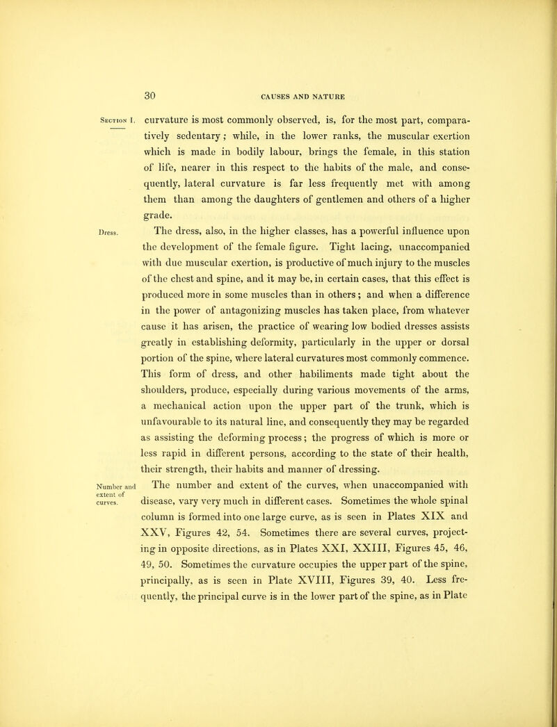 Section i. curvature is most commonly observed, is, for the most part, compara- tively sedentary; while, in the lower ranks, the muscular exertion which is made in bodily labour, brings the female, in this station of life, nearer in this respect to the habits of the male, and conse- quently, lateral curvature is far less frequently met with among them than among the daughters of gentlemen and others of a higher grade. Dress. The dress, also, in the higher classes, has a powerful influence upon the development of the female figure. Tight lacing, unaccompanied with due muscular exertion, is productive of much injury to the muscles of the chest and spine, and it may be, in certain cases, that this effect is produced more in some muscles than in others; and when a difference in the power of antagonizing muscles has taken place, from whatever cause it has arisen, the practice of wearing low bodied dresses assists greatly in establishing deformity, particularly in the upper or dorsal portion of the spine, where lateral curvatures most commonly commence. This form of dress, and other habiliments made tight about the shoulders, produce, especially during various movements of the arms, a mechanical action upon the upper part of the trunk, which is unfavourable to its natural line, and consequently they may be regarded as assisting the deforming process; the progress of which is more or less rapid in different persons, according to the state of their health, their strength, their habits and manner of dressing. Number and The number and extent of the curves, when unaccompanied with curves.0 disease, vary very much in different cases. Sometimes the whole spinal column is formed into one large curve, as is seen in Plates XIX and XXV, Figures 42, 54. Sometimes there are several curves, project- ing in opposite directions, as in Plates XXI, XXIII, Figures 45, 46, 49, 50. Sometimes the curvature occupies the upper part of the spine, principally, as is seen in Plate XVIII, Figures 39, 40. Less fre- quently, the principal curve is in the lower part of the spine, as in Plate