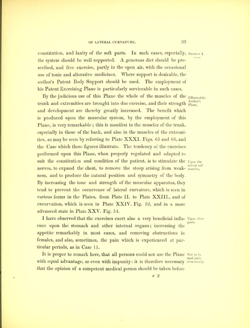 constitution, and laxity of the soft parts. In sucli cases, especially, section i the system should be well supported. A generous diet should be pre- scribed, and free exercise, partly in the open air, with the occasional use of tonic and alterative medicines. Where support is desirable, the author's Patent Body Support should be used. The employment of his Patent Exercising Plane is particularly serviceable in such cases. By the judicious use of this Plane the whole of the muscles of the Effectsofth trunk and extremities are brought into due exercise, and their strength pifnS and development are thereby greatly increased. The benefit which is produced upon the muscular system, by the employment of this Plane, is very remarkable ; this is manifest in the muscles of the trunk, especially in those of the back, and also in the muscles of the extremi- ties, as maybe seen by referring to Plate XXXI. Figs. 65 and 66, and the Case which these figures illustrate. The tendency of the exercises performed upon tins Plane, when properly regulated and adapted to suit the constitution and condition of the patient, is to stimulate the Upon the nerves find nerves, to expand the chest, to remove the stoop arising from weak- muscles, ness, and to produce the natural position and symmetry of the body. By increasing the tone and strength of the muscular apparatus, they tend to prevent the occurrence of lateral curvature, which is seen in various forms in the Plates, from Plate II. to Plate XXIII., and of excurvation, which is seen in Plate XXIV. Fig. 52, and in a more advanced state in Plate XXV. Fig. 54. I have observed that the exercises exert also a very beneficial influ- Upon other parts. ence upon the stomach and other internal organs; increasing the appetite remarkably in most cases, and removing obstructions in females, and also, sometimes, the pain winch is experienced at par- ticular periods, as in Case 11. It is proper to remark here, that all persons could not use the Plane Not to be used indis- with equal advantage, or even with impunity: it is therefore necessary criminately. that the opinion of a competent medical person should be taken before f 2