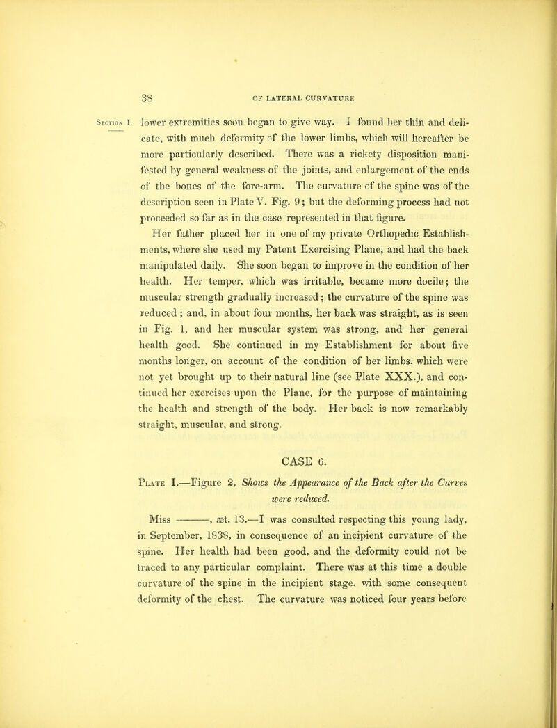 Section i. lower extremities soon began to give way. I found her thin and deli- cate, with much deformity of the lower limbs, which will hereafter be more particularly described. There was a rickety disposition mani- fested by general weakness of the joints, and enlargement of the ends of the bones of the fore-arm. The curvature of the spine was of the description seen in Plate V. Fig. 9 ; but the deforming process had not proceeded so far as in the case represented in that figure. Her father placed her in one of my private Orthopedic Establish- ments, where she used my Patent Exercising Plane, and had the back manipulated daily. She soon began to improve in the condition of her health. Her temper, which was irritable, became more docile; the muscular strength gradually increased; the curvature of the spine was reduced ; and, in about four months, her back was straight, as is seen in Fig. 1, and her muscular system was strong, and her general health good. She continued in my Establishment for about five months longer, on account of the condition of her limbs, which were not yet brought up to their natural line (see Plate XXX.), and con- tinued her exercises upon the Plane, for the purpose of maintaining the health and strength of the body. Her back is now remarkably straight, muscular, and strong. CASE 6. Plate I.—Figure 2, Shows the Appearance of the Back after the Curves were reduced. Miss , ast. 13.—I was consulted respecting this young lady, in September, 1838, in consequence of an incipient curvature of the spine. Her health had been good, and the deformity could not be traced to any particular complaint. There was at this time a double curvature of the spine in the incipient stage, with some consequent deformity of the chest. The curvature was noticed four years before