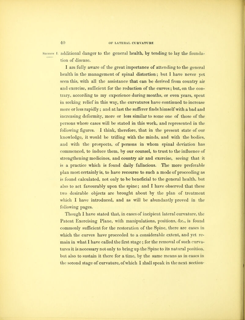 Section i. additional danger to the general health, by tending to lay the founda- tion of disease. I am fully aware of the great importance of attending to the general health in the management of spinal distortion; but I have never yet seen this, with all the assistance that can be derived from country air and exercise, sufficient for the reduction of the curves; but, on the con- trary, according to my experience during months, or even years, spent in seeking relief in this way, the curvatures have continued to increase more or less rapidly ; and at last the sufferer finds himself with a bad and increasing deformity, more or less similar to some one of those of the persons whose cases will be stated in this work, and represented in the following figures. I think, therefore, that in the present state of our knowledge, it would be trifling with the minds, and with the bodies, and with the prospects, of persons in whom spinal deviation has commenced, to induce them, by our counsel, to trust to the influence of strengthening medicines, and country air and exercise, seeing that it is a practice which is found daily fallacious. The more preferable plan most certainly is, to have recourse to such a mode of proceeding as is found calculated, not only to be beneficial to the general health, but also to act favourably upon the spine; and I have observed that these two desirable objects are brought about by the plan of treatment which I have introduced, and as will be abundantly proved in the following pages. Though I have stated that, in cases of incipient lateral curvature, the Patent Exercising Plane, with manipulations, positions, &c, is found commonly sufficient for the restoration of the Spine, there are cases in which the curves have proceeded to a considerable extent, and yet re- main in what I have called the first stage; for the removal of such curva- tures it is necessary not only to bring up the Spine to its natural position, but also to sustain it there for a time, by the same means as in cases in the second stage of curvature, of which I shall speak in the next section-