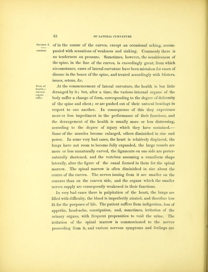Section i. 0f in the course of the curves, except an occasional aching, accom- constant. panied with sensations of weakness and sinking. Commonly there is no tenderness on pressure. Sometimes, however, the sensitiveness of the spine, in the line of the curves, is exceedingly great, from which circumstance, cases of lateral curvature have been mistaken for cases of disease in the bones of the spine, and treated accordingly with blisters, issues, setons, &c. state of At the commencement of lateral curvature, the health is but little health— internal deranged by it; but, after a time, the various internal organs of the organs suffer. body suffer a change of form, corresponding to the degree of deformity of the spine and chest; or are pushed out of their natural bearings in respect to one another. In consequence of this they experience more or less impediment in the performance of their functions, and the derangement of the health is usually more or less distressing, according to the degree of injury which they have sustained.— Some of the muscles become enlarged, others diminished in size and power. In some very bad cases, the heart is relatively displaced, the lungs have not room to become fully expanded, the large vessels are more or less unnaturally curved, the ligaments on one side are preter- naturally shortened, and the vertebrae assuming a cuneiform shape laterally, alter the figure of the canal formed in them for the spinal marrow. The spinal marrow is often diminished in size about the centre of the curves. The nerves issuing from it are smaller on the concave than on the convex side, and the organs which the smaller nerves supply are consequently weakened in their functions. In very bad cases there is palpitation of the heart, the lungs are filled with difficulty, the blood is imperfectly airated, and therefore less fit for the purposes of life. The patient suffers from indigestion, loss of appetite, head-ache, constipation, and, sometimes, irritation of the urinary organs, with frequent propensities to void the urine. The irritation of the spinal marrow is communicated to the nerves proceeding from it, and various nervous symptoms and feelings are
