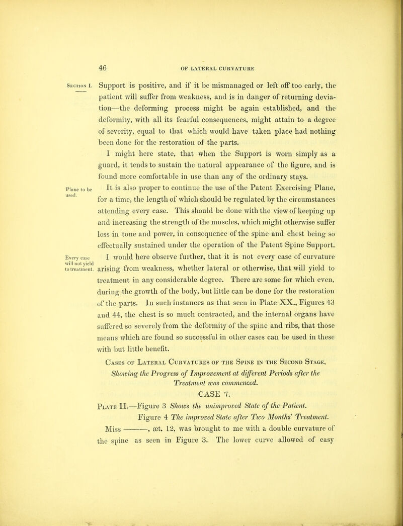 Section i. Support is positive, and if it be mismanaged or left off too early, the patient will suffer from weakness, and is in danger of returning devia- tion—the deforming process might be again established, and the deformity, with all its fearful consequences, might attain to a degree of severity, equal to that which would have taken place had nothing been done for the restoration of the parts. I might here state, that when the Support is worn simply as a guard, it tends to sustain the natural appearance of the figure, and is found more comfortable in use than any of the ordinary stays. Plane to be It is also proper to continue the use of the Patent Exercising Plane, for a time, the length of which should be regulated by the circumstances attending every case. This should be done with the view of keeping up and increasing the strength of the muscles, which might otherwise suffer loss in tone and power, in consequence of the spine and chest being so effectually sustained under the operation of the Patent Spine Support. Every case I would here observe further, that it is not every case of curvature to treatment1 arising from weakness, whether lateral or otherwise, that will yield to treatment in any considerable degree. There are some for which even, during the growth of the body, but little can be done for the restoration of the parts. In such instances as that seen in Plate XX., Figures 43 and 44, the chest is so much contracted, and the internal organs have suffered so severely from the deformity of the spine and ribs, that those means which are found so successful in other cases can be used in these with but little benefit. Cases of Lateral Curvatures of the Spine in the Second Stage, Showing the Progress of Improvement at different Periods after the Treatment was commenced. CASE 7. Plate II.—Figure 3 Shows the unimproved State of the Patient. Figure 4 The improved State after Two Months' Treatment. Miss , set. 12, was brought to me with a double curvature of the spine as seen in Figure 3. The lower curve allowed of easy