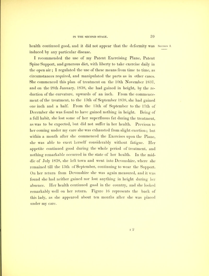 health continued good, and it did not appear that the deformity was Section r. induced by any particular disease. I recommended the use of my Patent Exercising Plane, Patent Spine Support, and generous diet, with liberty to take exercise daily in the open air ; I regulated the use of these means from time to time, as circumstances required, and manipulated the parts as in other cases. She commenced this plan of treatment on the 10th November 1837, and on the 28th January, 1838, she had gained in height, by the re- duction of the curvature, upwards of an inch. From the commence- ment of the treatment, to the 13th of September 1838, she had gained one inch and a half. From the 13th of September to the 17th of December she was found to have gained nothing in height. Being of a full habit, she lost some of her superfluous fat during the treatment, as was to be expected, but did not suffer in her health. Previous to her coming under my care she was exhausted from slight exertion ; but within a month after she commenced the Exercises upon the Plane, she was able to exert herself considerably without fatigue. Her appetite continued good during the whole period of treatment, and nothing remarkable occurred in the state of her health. In the mid- dle of July 1838, she left town and went into Devonshire, where she remained till the 13th of September, continuing to wear the Support. On her return from Devonshire she was again measured, and it was found she had neither gained nor lost anything in height during her absence. Her health continued good in the country, and she looked remarkably well on her return. Figure 16 represents the back of this lady, as she appeared about ten months after she was placed under my care.