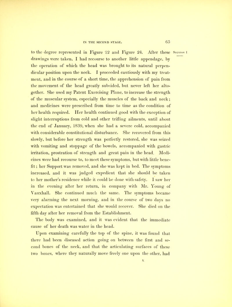 to the degree represented in Figure 22 and Figure 24. After these Section i drawings were taken, I had recourse to another little appendage, by the operation of which the head was brought to its natural perpen- dicular position upon the neck. I proceeded cautiously with my treat- ment, and in the course of a short time, the apprehension of pain from the movement of the head greatly subsided, but never left her alto- gether. She used my Patent Exercising Plane, to increase the strength of the muscular system, especially the muscles of the back and neck; and medicines were prescribed from time to time as the condition of her health required. Her health continued good with the exception of slight interruptions from cold and other trifling ailments, until about the end of January, 1839, when she had a severe cold, accompanied with considerable constitutional disturbance. She recovered from this slowly, but before her strength was perfectly restored, she was seized with vomiting and stoppage of the bowels, accompanied with gastric irritation, prostration of strength and great pain in the head. Medi- cines were had recourse to, to meet these symptoms, but with little bene- fit ; her Support was removed, and she was kept in bed. The symptoms increased, and it was judged expedient that she should be taken to her mother's residence while it could be done with safety. I saw her in the evening after her return, in company with Mr. Young of Vauxhall. She continued much the same. The symptoms became very alarming the next morning, and in the course of two days no expectation was entertained that she would recover. She died on the fifth day after her removal from the Establishment. The body was examined, and it was evident that the immediate cause of her death was water in the head. Upon examining carefully the top of the spine, it was found that there had been diseased action going on between the first and se- cond bones of the neck, and that the articulating surfaces of these two bones, where they naturally move freely one upon the other, had K