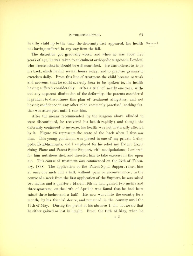 healthy child up to the time the deformity first appeared, his health Section i. not having suffered in any way from the fall. The distortion got gradually worse, and when he was about five years of age, he was taken to an eminent orthopedic surgeon in London, who directed that he should be well nourished. He was ordered to lie on his back, which he did several hours a-day, and to practise gymnastic exercises daily. From this line of treatment the child became so weak and nervous, that he could scarcely bear to be spoken to, his health having suffered considerably. After a trial of nearly one year, with- out any apparent diminution of the deformity, the parents considered it prudent to discontinue this plan of treatment altogether, and not having confidence in any other plan commonly practised, nothing fur- ther was attempted until I saw him. After the means recommended by the surgeon above alluded to were discontinued, he recovered his health rapidly ; and though the deformity continued to increase, his health was not materially affected by it. Figure 25 represents the state of the back when I first saw him. This young gentleman was placed in one of my private Ortho- pedic Establishments, and I employed for his relief my Patent Exer- cising Plane and Patent Spine Support, with manipulations ; I ordered for him nutritious diet, and directed him to take exercise in the open air. This course of treatment was commenced on the 27th of Febru- ary, 1838. The application of the Patent Spine Support raised him at once one inch and a half, without pain or inconvenience; in the course of a week from the first application of the Support, he was raised two inches and a cpiarter ; March 19th he had gained two inches and three quarters; on the 19th of April it was found that he had been raised three inches and a half. He now went into the country for a month, by his friends' desire, and remained in the country until the 19th of May. During the period of his absence I am not aware that he either gained or lost in height. From the 19th of May, when he k 2