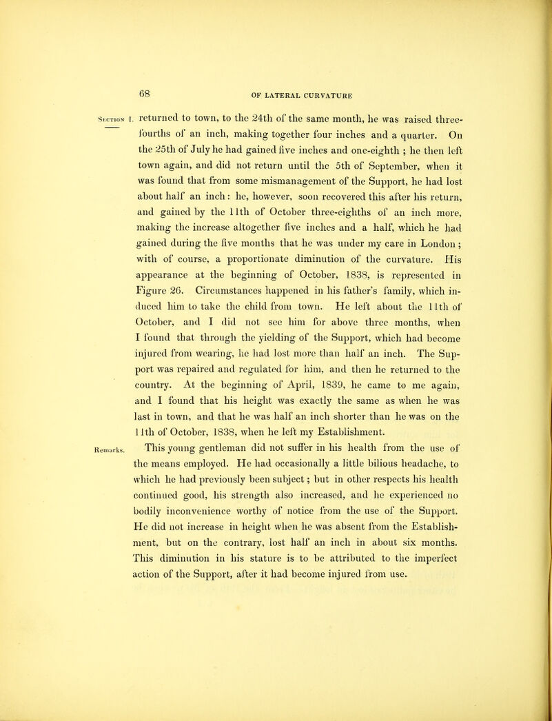 Section I. 1 eturned to town, to the 24th of the same month, he was raised three- fourths of an inch, making together four inches and a quarter. On the 25th of July he had gained five inches and one-eighth ; he then left town again, and did not return until the 5th of September, when it was found that from some mismanagement of the Support, he had lost about half an inch: he, however, soon recovered this after his return, and gained by the 11th of October three-eighths of an inch more, making the increase altogether five inches and a half, which he had gained during the five months that he was under my care in London ; with of course, a proportionate diminution of the curvature. His appearance at the beginning of October, 1838, is represented in Figure 26. Circumstances happened in his father's family, which in- duced him to take the child from town. He left about the 11th of October, and I did not see him for above three months, when I found that through the yielding of the Support, which had become injured from wearing, he had lost more than half an inch. The Sup- port was repaired and regulated for him, and then he returned to the country. At the beginning of April, 1839, he came to me again, and I found that his height was exactly the same as when he was last in town, and that he was half an inch shorter than he was on the 11th of October, 1838, when he left my Establishment. Remarks. This young gentleman did not suffer in his health from the use of the means employed. He had occasionally a little bilious headache, to which he had previously been subject; but in other respects his health continued good, his strength also increased, and he experienced no bodily inconvenience worthy of notice from the use of the Support. He did not increase in height when he was absent from the Establish- ment, but on the contrary, lost half an inch in about six months. This diminution in his stature is to be attributed to the imperfect action of the Support, after it had become injured from use.