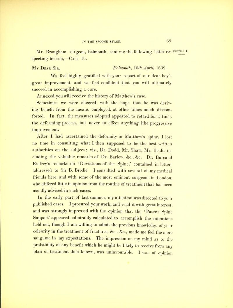 Mr. Brougham, surgeon, Falmouth, sent me the following letter re- s specting his son,—Case 19. My Dear Sir, Falmouth, 10th April, 1839. We feel highly gratified with your report of our dear boy's great improvement, and we feel confident that you will ultimately succeed in accomplishing a cure. Annexed you will receive the history of Matthew's case. Sometimes we were cheered with the hope that he was deriv- ing benefit from the means employed, at other times much discom- forted. In fact, the measures adopted appeared to retard for a time, the deforming process, but never to effect anything like progressive improvement. After I had ascertained the deformity in Matthew's spine, I lost no time in consulting what I then supposed to be the best written authorities on the subject; viz., Dr. Dodd, Mr. Shaw, Mr. Beale, in- cluding the valuable remarks of Dr. Barlow, &c. &c. Dr. Bureaud Riofrey's remarks on ' Deviations of the Spine,' contained in letters addressed to Sir B. Brodie. I consulted with several of my medical friends here, and with some of the most eminent surgeons in London, who differed little in opinion from the routine of treatment that has been usually advised in such cases. In the early part of last summer, my attention was directed to your published cases. I procured your work, and read it with great interest, and was strongly impressed with the opinion that the ' Patent Spine Support' appeared admirably calculated to accomplish the intentions held out, though I am willing to admit the previous knowledge of your celebrity in the treatment of fractures, &c, &c, made me feel the more sanguine in my expectations. The impression on my mind as to the probability of any benefit which he might be likely to receive from any plan of treatment then known, was unfavourable. I was of opinion