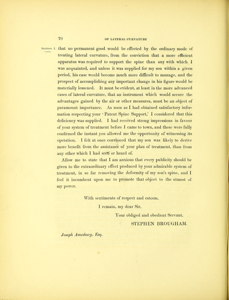 Section i. that no permanent good would be effected by the ordinary mode of treating lateral curvature, from the conviction that a more efficient apparatus was required to support the spine than any with which I was acquainted, and unless it was supplied for my son within a given period, his case would become much more difficult to manage, and the prospect of accomplishing any important change in his figure would be materially lessened. It must be evident, at least in the more advanced cases of lateral curvature, that an instrument which would secure the advantages gained by the air or other measures, must be an object of paramount importance. As soon as I had obtained satisfactory infor- mation respecting your ' Patent Spine Support,' I considered that this deficiency was supplied. I had received strong impressions in favour of your system of treatment before I came to town, and these were fully confirmed the instant you allowed me the opportunity of witnessing its operation. I felt at once convinced that my son was likely to derive more benefit from the assistance of your plan of treatment, than from any other which I had seeti or heard of. Allow me to state that I am anxious that every publicity should be given to the extraordinary effect produced by your admirable system of treatment, in so far removing the deformity of my son's spine, and I feel it incumbent upon me to promote that object to the utmost of my power. With sentiments of respect and esteem, I remain, my dear Sir, Your obliged and obedient Servant, STEPHEN BROUGHAM. Joseph Amesbury, Esq.