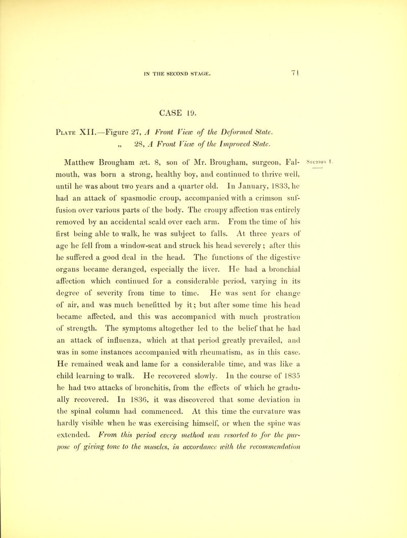 CASE 19. Plate XII.—Figure 27, A Front View of the Deformed State. „ 28, A Front View of the Improved Slate. Matthew Brougham act. 8, sou of Mr. Brougham, surgeon, Fal- Section f. mouth, was born a strong, healthy boy, and continued to thrive well, until he was about two years and a quarter old. In January, 1833, he had an attack of spasmodic croup, accompanied with a crimson suf- fusion over various parts of the body. The croupy affection was entirely removed by an accidental scald over each arm. From the time of his first being able to walk, he was subject to falls. At three years of age he fell from a window-seat and struck his head severely; after this he suffered a good deal in the head. The functions of the digestive organs became deranged, especially the liver. He had a bronchial affection which continued for a considerable period, varying in its degree of severity from time to time. He was sent for change of air, and was much benefitted by it; but after some time his head became affected, and this was accompanied with much prostration of strength. The symptoms altogether led to the belief that he had an attack of influenza, which at that period greatly prevailed, and was in some instances accompanied with rheumatism, as in this case. He remained weak and lame for a considerable time, and was like a child learning to walk. He recovered slowly. In the course of 1835 he had two attacks of bronchitis, from the effects of which he gradu- ally recovered. In 1836, it was discovered that some deviation in the spinal column had commenced. At this time the curvature was hardly visible when he was exercising himself, or when the spine was extended. From this period every method teas resorted to for the pur- pose of giving tone to the muscles, in accordance with the recommendation