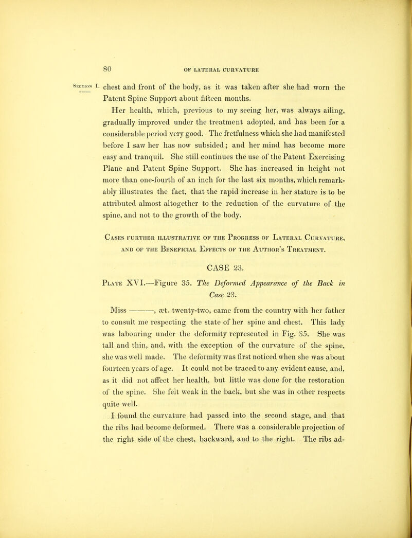 Section i. cnest and front of the body, as it was taken after she had worn the Patent Spine Support about fifteen months. Her health, which, previous to my seeing her, was always ailing, gradually improved under the treatment adopted, and has been for a considerable period very good. The fretfulness which she had manifested before I saw her has now subsided; and her mind has become more easy and tranquil. She still continues the use of the Patent Exercising Plane and Patent Spine Support. She has increased in height not more than one-fourth of an inch for the last six months, which remark- ably illustrates the fact, that the rapid increase in her stature is to be attributed almost altogether to the reduction of the curvature of the spine, and not to the growth of the body. Cases further illustrative of the Progress of Lateral Curvature, and of the Beneficial Effects of the Author's Treatment. CASE 23. Plate XVI.—Figure 35. The Deformed Appearance of the Back in Case 23. Miss , set. twenty-two, came from the country with her father to consult me respecting the state of her spine and chest. This lady was labouring under the deformity represented in Fig. 35. She was tall and thin, and, with the exception of the curvature of the spine, she was well made. The deformity was first noticed when she was about fourteen years of age. It could not be traced to any evident cause, and, as it did not affect her health, but little was done for the restoration of the spine. She felt weak in the back, but she was in other respects quite well. I found the curvature had passed into the second stage, and that the ribs had become deformed. There was a considerable projection of the right side of the chest, backward, and to the right. The ribs ad-