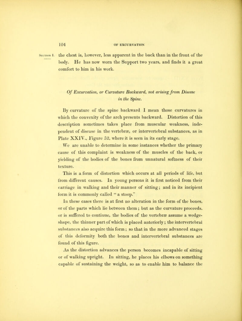 Section i. tlie chest is, however, less apparent in the back than in the front of the body. He has now worn the Support two years, and finds it a great comfort to him in his work. Of Excurvation, or Curvature Backward, not arising from Disease in the Spine. By curvature of the spine backward I mean those curvatures in which the convexity of the arch presents backward. Distortion of this description sometimes takes place from muscular weakness, inde- pendent of disease in the vertebrae, or intervertebral substances, as in Plate XXIV., Figure 52, where it is seen in its early stage. We are unable to determine in some instances whether the primary cause of this complaint is weakness of the muscles of the back, or yielding of the bodies of the bones from unnatural softness of their texture. This is a form of distortion which occurs at all periods of life, but from different causes. In young persons it is first noticed from their carriage in walking and their manner of sitting; and in its incipient form it is commonly called  a stoop. In these cases there is at first no alteration in the form of the bones, or of the parts which lie between them; but as the curvature proceeds, or is suffered to continue, the bodies of the vertebrae assume a wedge- shape, the thinner part of which is placed anteriorly; the intervertebral substances also acquire this form; so that in the more advanced stages of this deformity both the bones and intervertebral substances are found of this figure. As the distortion advances the person becomes incapable of sitting or of walking upright. In sitting, he places his elbows on something capable of sustaining the weight, so as to enable him to balance the