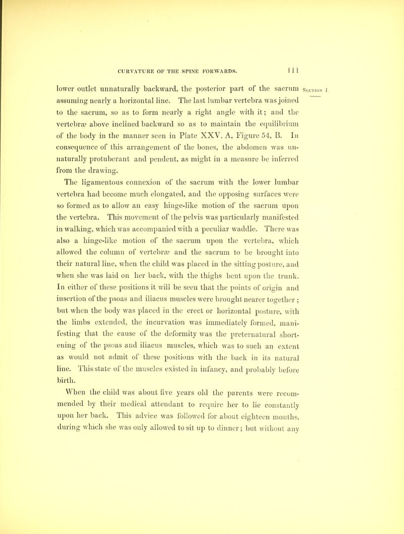 lower outlet unnaturally backward, the posterior part of the sacrum section r assuming nearly a horizontal line. The last lumbar vertebra was joined to the sacrum, so as to form nearly a right angle with it; and the vertebrae above inclined backward so as to maintain the equilibrium of the body in the manner seen in Plate XXV. A, Figure 54, B. In consequence of this arrangement of the bones, the abdomen was un- naturally protuberant and pendent, as might in a measure be inferred from the drawing. The ligamentous connexion of the sacrum with the lower lumbar vertebra had become much elongated, and the opposing surfaces were so formed as to allow an easy hinge-like motion of the sacrum upon the vertebra. This movement of the pelvis was particularly manifested in walking, which was accompanied with a peculiar waddle. There was also a hinge-like motion of the sacrum upon the vertebra, which allowed the column of vertebras and the sacrum to be brought into their natural line, when the child was placed in the sitting posture, and when she was laid on her back, with the thighs bent upon the trunk. In either of these positions it will be seen that the points of origin and insertion of the psoas and iliacus muscles were brought nearer together ; but when the body was placed in the erect or horizontal posture, with the limbs extended, the incurvation was immediately formed, mani- festing that the cause of the deformity was the preternatural short- ening of the psoas and iliacus muscles, which was to such an extent as would not admit of these positions with the back in its natural line. This state of the muscles existed in infancy, and probably before birth. When the child was about live years old the parents were recom- mended by their medical attendant to require her to lie constantly upon her back. This advice was followed for about eighteen months, during which she was only allowed to sit up to dinner; but without any
