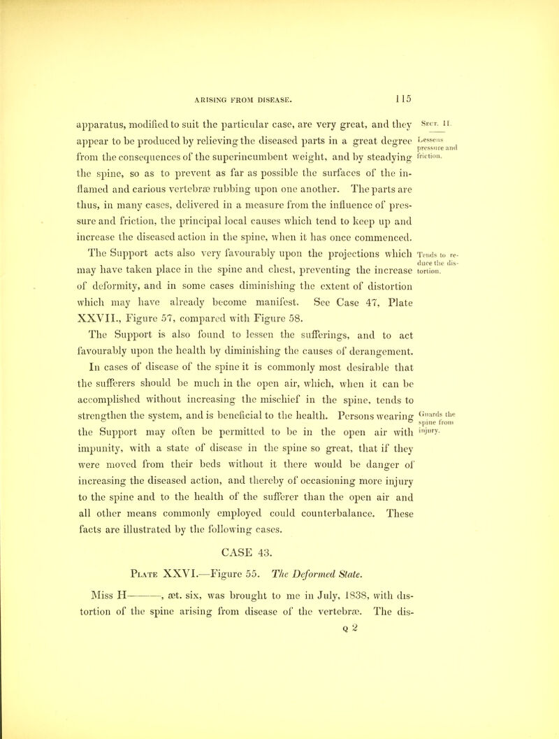 apparatus, modified to suit the particular case, are very great, and they Sect- 11 appear to be produced by relieving the diseased parts in a great degree Lessens J 1 1 J ° 1 ° pressure anc from the consequences of the superincumbent weight, and by steadying friction, the spine, so as to prevent as far as possible the surfaces of the in- flamed and carious vertebrae rubbing upon one another. The parts are thus, in many cases, delivered in a measure from the influence of pres- sure and friction, the principal local causes which tend to keep up and increase the diseased action in the spine, when it has once commenced. The Support acts also very favourably upon the projections which Tends to re , . , . , . duce the dis may have taken place in the spine and chest, preventing the increase tortion. of deformity, and in some cases diminishing the extent of distortion which may have already become manifest. See Case 47, Plate XXVII., Figure 57, compared with Figure 58. The Support is also found to lessen the sufferings, and to act favourably upon the health by diminishing the causes of derangement. In cases of disease of the spine it is commonly most desirable that the sufferers should be much in the open air, which, when it can be accomplished without increasing the mischief in the spine, tends to strengthen the system, and is beneficial to the health. Persons wearing Guards the ° spine from the Support may often be permitted to be in the open air with in->ury- impunity, with a state of disease in the spine so great, that if they were moved from their beds without it there would be danger of increasing the diseased action, and thereby of occasioning more injury to the spine and to the health of the sufferer than the open air and all other means commonly employed could counterbalance. These facts are illustrated by the following cases. CASE 43. Plate XXVI.—Figure 55. The Deformed State. Miss H , set. six, was brought to me in July, 1838, with dis- tortion of the spine arising from disease of the vertebra?. The dis- Q 2