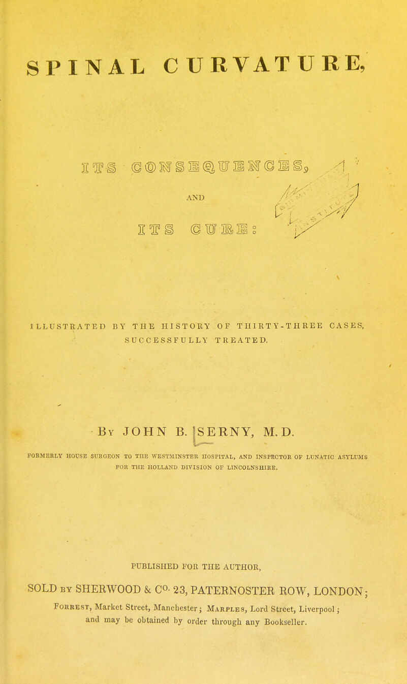 AND ILLUSTRATED BY THE HISTORY OF THIRTY-THREE CASES, SUCCESSFULLY TREATED. By JOHN B. ISERNY, M. D. v*--— foumerly house surgeon to the Westminster nospiiAL, and inspector of lunatic asylums FOR THE HOLLAND DIVISION OF LINCOLNSHIRE. PUBLISHED FOR THE AUTHOR, SOLD BY SHERWOOD & CO- 23, PATERNOSTER ROW, LONDON; FOKRE.ST, Market Street, Manchester j Marples, Lord Street, Liverpool j anil may be obtained by order through any Bookseller.