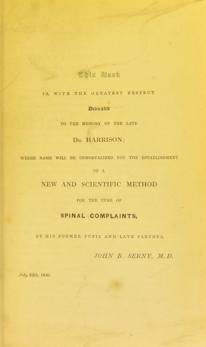 IS, WITH THE GREATEST RESPECT, TO THE MEMORY OF THE LATE Dr. HARRISON; WHOSE NAME WILL BE IMMORTALIZED FOR THE ESTABLISHMENT OF A NEW AND SCIENTIFIC METHOD FOR THE CURE OF SPINAL COMPLAINTS, BY HIS FORMER PUPIL AND-LATE PARTNER, JOHN B. SERNY, M. D. July 24lh, 1840.