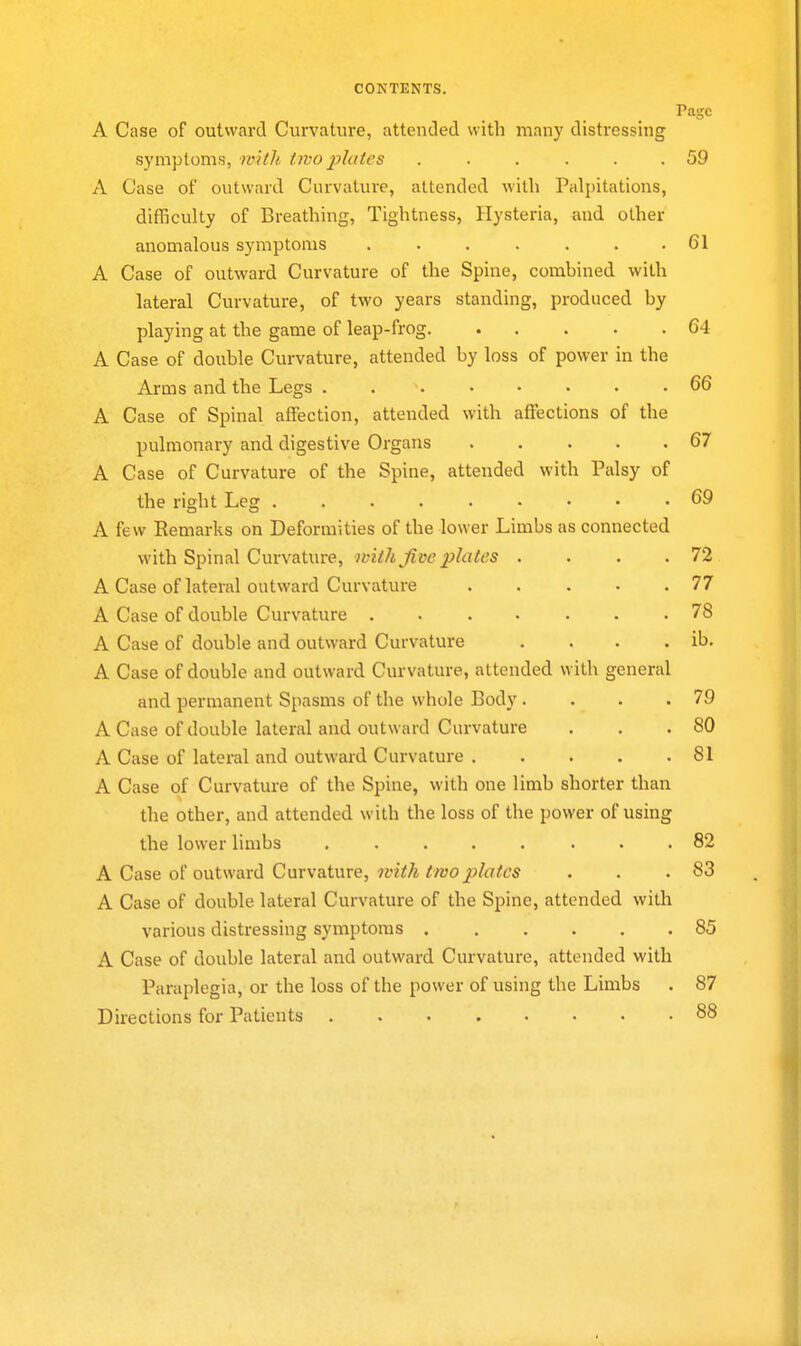 Page A Case of outward Curvatiu'e, attended with many distressing symptoms, with two plates ...... 59 A Case of outward Curvature, attended with Palpitations, difficulty of Breathing, Tightness, Hysteria, and other anomalous symptoms 61 A Case of outward Curvature of the Spine, combined with lateral Curvature, of two years standing, produced by playing at the game of leap-frog 64 A Case of double Curvature, attended by loss of power in the Arms and the Legs . 66 A Case of Spinal affection, attended with affections of the pulmonary and digestive Organs 67 A Case of Curvature of the Spine, attended with Palsy of the right Leg 69 A few Remarks on Deformities of the lower Limbs as connected with Spinal Curvature, with Jive plates . . . .72 A Case of lateral outward Curvature 77 A Case of double Curvature . 78 A Case of double and outward Curvature . . . . ib. A Case of double and outward Curvature, attended with general and permanent Spasms of the whole Body. . . .79 A Case of double lateral and outward Curvature . . .80 A Case of lateral and outward Curvature 81 A Case of Curvature of the Spine, with one limb shorter than the other, and attended with the loss of the power of using the lower limbs 82 A Case of outward Curvature, 7vith two plates . . .83 A Case of double lateral Curvature of the Spine, attended with various distressing symptoms 85 A Case of double lateral and outward Curvature, attended with Paraplegia, or the loss of the power of using the Limbs . 87 Directions for Patients 88