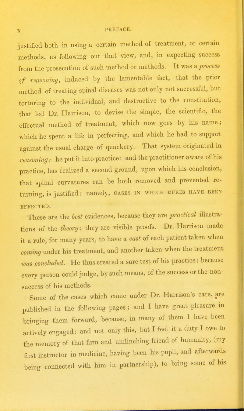 justified both in using a certain method of treatment, or certain methods, as following out that view, and, in expecting success from the prosecution of such method or methods. It was a process of reaso7iin(j, induced by the lamentable fact, that the prior method of treating spinal diseases was not only not successful, but torturing to the individual, and destructive to the constitution, that led Dr. Harrison, to devise the simple, the scientific, the effectual method of treatment, which now goes by his name; which he spent a hfe in perfecting, and which he had to support against the usual charge of quackery. That system originated in reasoning: he put it into practice: and the practitioner aware of his practice, has realized a second ground, upon which his conclusion, that spinal curvatures can be both removed and prevented re- turning, is justified: namely, cases in which cures have been EFFECTED. These are the best evidences, because they are practical illustra- tions of the theory: they are visible proofs. Dr. Harrison made it a rule, for many years, to have a cast of each patient taken when coming under his treatment, and another taken when the treatment was concluded. He thus created a sure test of his practice: because every person could judge, by such means, of the success or the non- success of his methods. Some of the cases which came under Dr. Harrison's care, are published in the following pages; and I have great pleasure in bringing them forward, because, in many of them I have been actively engaged: and not only this, but I feel it a duty I owe to the memory of that firm and unflinching friend of humanity, (my first instructor in medicine, having been his pupil, and afterwards being connected with him in partnership), to bring some of his