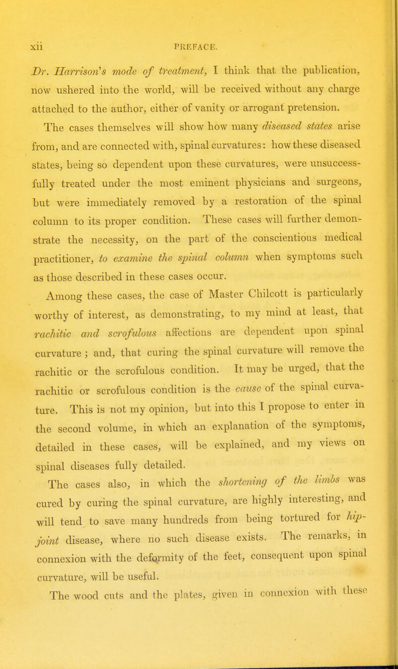 Dr. Harrison^s mode of t^-eatmoit, I think that the pubhcation, now ushered into the world, will be received without any charge attached to the author, either of vanity or arrogant pretension. The cases themselves will show how many diseased states arise from, and are connected with, spinal curvatures: how these diseased states, being so dependent upon these cin-vatures, were unsuccess- fully treated under the most eminent physicians and surgeons, but were immediately removed by a restoration of the spinal column to its proper condition. These cases will further demon- strate the necessity, on the part of the conscientious medical practitioner, to examine the spinal column when symptoms such as those described in these cases occur. Among these cases, the case of Master Chilcott is particularly worthy of interest, as demonstrating, to my mind at least, that rachitic and scrofidous affections are dependent upon spinal curvature ; and, that curing the spinal curvature will remove the rachitic or the scrofulous condition. It may be urged, that the rachitic or scrofulous condition is the cause of the spinal curva- ture. This is not my opinion, but into this I propose to enter in the second volume, in which an explanation of the symptoms, detailed in these cases, will be explained, and my views on spinal diseases fully detailed. The cases also, in which the shortemng of the limbs was cured by curing the spinal curvature, are highly interesting, and will tend to save many hundreds from being tortui-ed for /«>- joi7it disease, where no such disease exists. The remarks, m connexion with the defQrmity of the feet, consequent upon spinal curvature, will be useful. The wood cuts and the plates, given in connexion with these