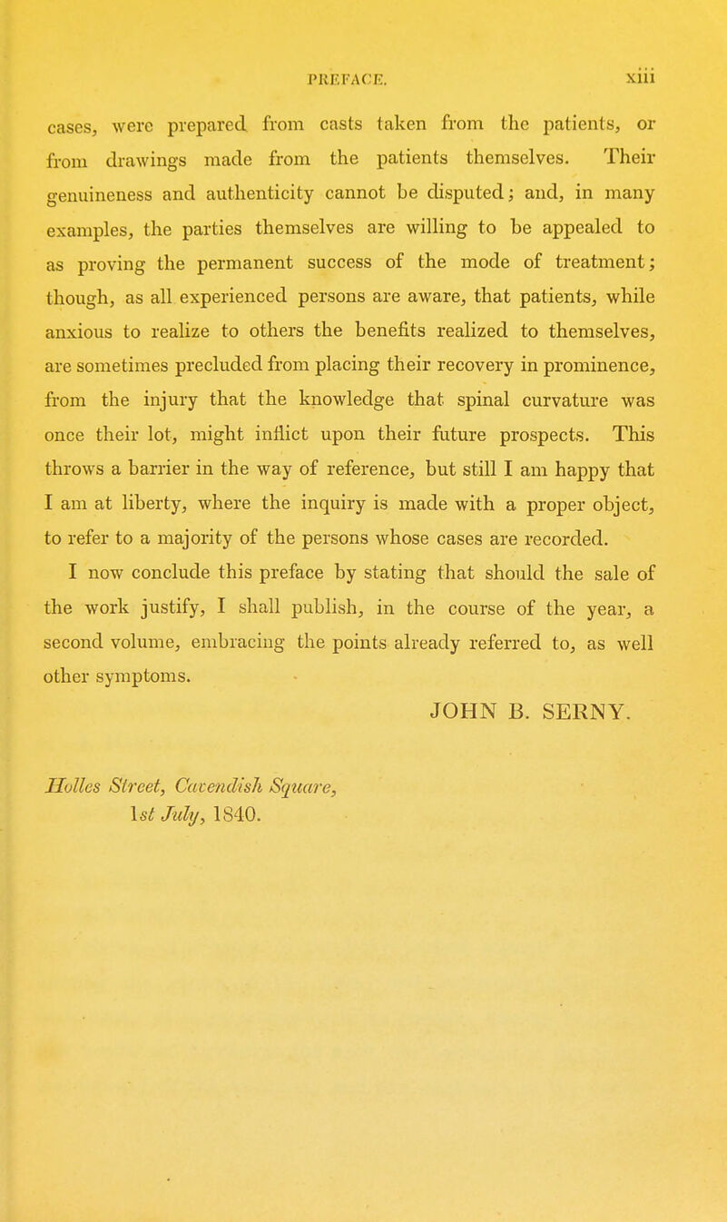cases, were prepared from casts taken from the patients, or from drawings made from the patients themselves. Their genuineness and authenticity cannot be disputed; and, in many- examples, the parties themselves are willing to be appealed to as proving the permanent success of the mode of treatment; though, as all experienced persons are aware, that patients, while anxious to realize to others the benefits realized to themselves, are sometimes precluded from placing their recovery in prominence, from the injury that the knowledge that spinal curvature was once their lot, might inflict upon their future prospects. This throws a barrier in the way of reference, but still I am happy that I am at liberty, where the inquiry is made with a proper object, to refer to a majority of the persons whose cases are recorded. I now conclude this preface by stating that should the sale of the work justify, I shall publish, in the course of the year, a second volume, embracing the points already referred to, as well other symptoms. JOHN B. SERNY. Holies Street, Catendish Square, \stMy, 1840.