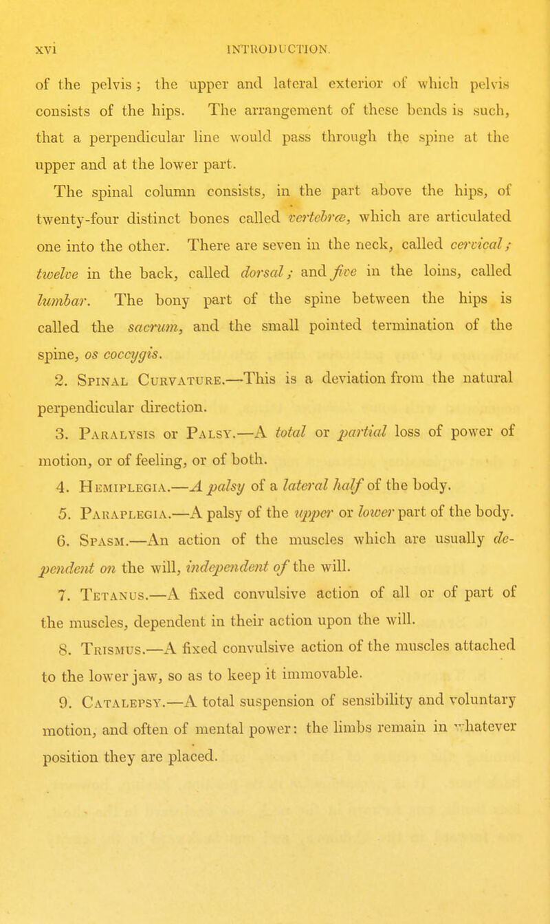 of the pelvis ; the upper and lateral exterior of which pelvi.s consists of the hips. The arrangement of these bends is such, that a perpendicular line would pass through the spine at the upper and at the lower part. The spinal column consists, in the part above the hips, of twenty-four distinct bones called tertcbrcc, which are articulated one into the other. There are seven in the neck, called cervical; ttoelve in the back, called dorsal; and f ve in the loins, called lumbar. The bony part of the spine between the hips is called the sacrum, and the small pointed termination of the spine, OS coccygis. 2. Spinal Curvature.—This is a deviation from the natural perpendicular direction. 3. Paralysis or Palsy.—A total or imrtial loss of power of motion, or of feeling, or of both. 4. Hemiplegia.—A palsy of a lateral half of the body. 5. Paraplegia.—A palsy of the U2^2^er or loioer part of the body. 6. Spasm.—Kn action of the muscles which are usually de- pendent on the will, indepe7ident of the will. 7. Tetanus.—A fixed convulsive action of all or of part of the muscles, dependent in their action upon the will. 8. Trismus.—A fixed convulsive action of the muscles attached to the lower jaw, so as to keep it immovable. 9. Catalepsy.—A total suspension of sensibility and voluntary motion, and often of mental power: the limbs remain in -hatever position they are placed.
