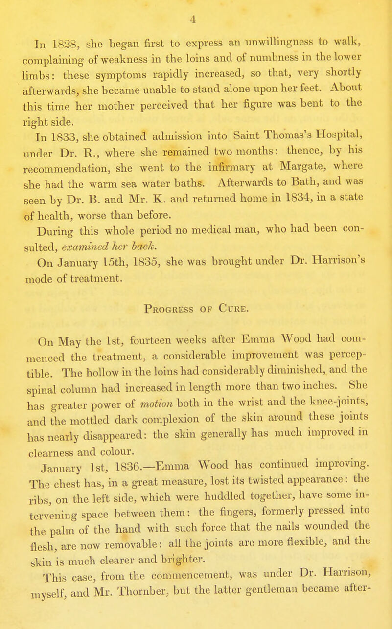 In 1828, she began first to express an unwillingness to walk, complaining of weakness in the loins and of numbness in the lower limbs: these symptoms rapidly increased, so that, very shortly afterwards, she became unable to stand alone upon her feet. About this time her mother perceived that her figure was bent to the right side. In 1833, she obtained admission into Saint Thomas's Hospital, under Dr. R., where she remained two months: thence, by his recommendation, she went to the infirmary at Margate, where she had the warm sea water baths. Afterwards to Bath, and was seen by Dr. B. and Mr. K. and returned home in 1834, in a state of health, worse than before. During this whole period no medical man, who had been con- sulted, examined her hack. On January I5th, 1835, she was brought under Dr. Harrison's mode of treatment. Progress of Cure. On May the 1st, fourteen weeks after Emma Wood had com- menced the treatment, a considerable improvement was percep- tible. The hollow in the loins had considerably diminished, and the spinal column had increased in length more than two inches. She has greater power of motion both in the wrist and the knee-joints, and the mottled dark complexion of the skin around these joints has nearly disappeared: the skin generally has much improved in clearness and colour. January 1st, 1836.—Emma Wood has continued improving. The chest has, in a great measure, lost its twisted appearance: the ribs, on the left side, which were huddled together, have some in- tervening space between them: the fingers, formerly pressed into the palm of the hand with such force that the nails wounded the flesh, are now removable: all the joints are more flexible, and the skin is much clearer and brighter. This case, from the commencement, was under Dr. Harrison, myself, and Mr. Thornber, but the latter gentleman became after-