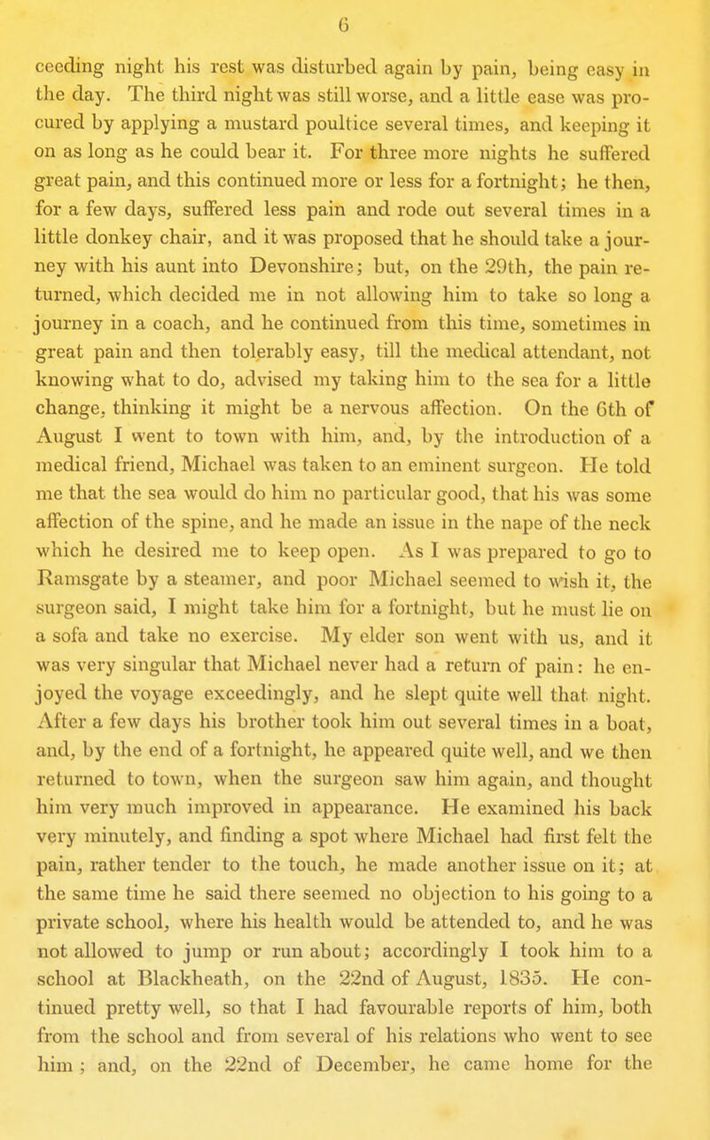 G ceeding night his rest was disturbed again by pain, being easy in the day. The third night was still worse, and a little ease was pro- cured by applying a mustard poultice several times, and keeping it on as long as he could bear it. For three more nights he suffered great pain, and this continued more or less for a fortnight; he then, for a few days, suffered less pain and rode out several times in a little donkey chair, and it was proposed that he should take a jour- ney with his aunt into Devonshire; but, on the 29th, the pain re- turned, which decided me in not allowing him to take so long a journey in a coach, and he continued from this time, sometimes in great pain and then tolerably easy, till the medical attendant, not knowing what to do, advised my taking him to the sea for a little change, thinking it might be a nervous affection. On the Gth of August I went to town with him, and, by the introduction of a medical friend, Michael was taken to an eminent surgeon. He told me that the sea would do him no particular good, that his was some affection of the spine, and he made an issue in the nape of the neck which he desired me to keep open. As I was prepared to go to Ramsgate by a steamer, and poor Michael seemed to wish it, the surgeon said, I might take him for a fortnight, but he must lie on a sofa and take no exercise. My elder son went with us, and it was very singular that Michael never had a return of pain: he en- joyed the voyage exceedingly, and he slept quite well that night. After a few days his brother took him out several times in a boat, and, by the end of a fortnight, he appeared quite well, and we then returned to town, when the surgeon saw him again, and thought him very much improved in appearance. He examined his back very minutely, and finding a spot where Michael had first felt the pain, rather tender to the touch, he made another issue on it; at the same time he said there seemed no objection to his going to a private school, where his health would be attended to, and he was not allowed to jump or run about; accordingly I took him to a school at Blackheath, on the 22nd of August, 1835. He con- tinued pretty well, so that I had favourable reports of him, both from the school and from several of his relations who went to see him ; and, on the 22nd of December, he came home for the