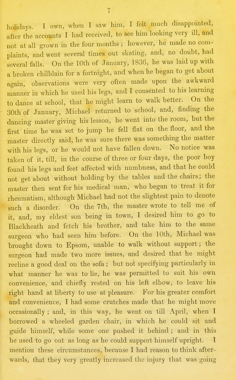 holidays. I own, when I saw him, I felt much disappointed, after the accounts I had received, to see him looking very ill, and not at all grown in the four months ; however, he made no com- plaints, and went several times out skating, and, no doubt, had several falls. On the 10th of January, 1836, he was laid up with a broken chilblain for a fortnight, and when he began to get about again, observations were very often made upon the awkward nianner in which he used his legs, and I consented to his learning to dance at school, that he might learn to walk better. On the 30th of January, Michael returned to school, and, finding the dancing master giving his lesson, he went into the room, but the first time he was set to jump he fell flat on the floor, and the master directly said, he was sure there was something the matter with his legs, or he would not have fallen down. No notice was taken of it, till, in the course of three or four days, the poor boy found his legs and feet affected with numbness, and that he could not get about without holding by the tables and the chairs; the master then sent for his medical man, who began to treat it for rheumatism, although Michael had not the slightest pain to denote such a disorder. On the 7th, the master wrote to tell me of it, and, my eldest son being in town, I desired him to go to Blackheath and fetch his brother, and take him to the same surgeon who had seen him before. On the 10th, Michael was brought down to Epsom, unable to walk without support ; the surgeon had made two more issues, and desired that he might recline a good deal on the sofa; but not specifying particularly in what manner he was to he, he was permitted to suit his own convenience, and chiefly rested on his left elbow, to leave his right hand at liberty to use at pleasure. For his greater comfort and convenience, I had some crutches made that he might move occasionally ; and, in this way, he went on till April, when I borrowed a wheeled garden chair, in which he could sit and guide himself, while some one pushed it behind; and in this he used to go out as long as he could support himself upright. I mention these circumstances, because I had reason to think after- wards, that they very greatly increased the injury that was going