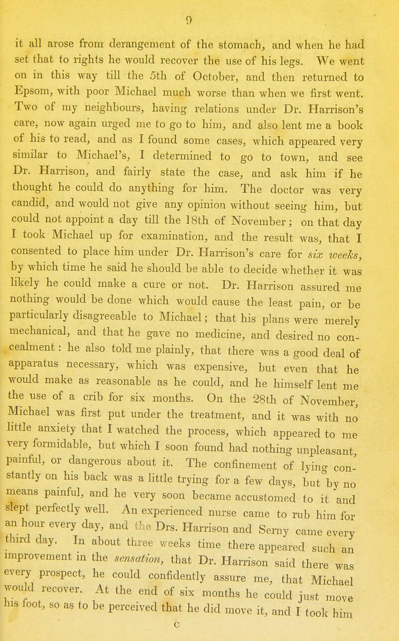 it all arose from derangement of the stomach, and when he had set that to rights he would recover the use of his legs. We went on in this way till the 5th of October, and then returned to Epsom, with poor Michael much worse than when we first went. Two of my neighbours, having relations under Dr. Harrison's care, now again urged me to go to him, and also lent me a book of his to read, and as I found some cases, which appeared very similar to Michael's, I determined to go to town, and see Dr. Harrison, and fairly state the case, and ask him if he thought he could do anything for him. The doctor was very candid, and would not give any opinion without seeing him, but could not appoint a day till the 18th of November; on that day I took Michael up for examination, and the result was, that I consented to place him under Dr. Harrison's care for six weeks, by which time he said he should be able to decide whether it was likely he could make a cure or not. Dr. Harrison assured me nothing would be done which would cause the least pain, or be particularly disagreeable to Michael; that his plans were merely mechanical, and that he gave no medicine, and desired no con- cealment : he also told me plainly, that there was a good deal of apparatus necessary, which was expensive, but even that he would make as reasonable as he could, and he himself lent me the use of a crib for six months. On the 28th of November, Michael was first put under the treatment, and it was with no little anxiety that I watched the process, which appeared to me very formidable, but which I soon found had nothing unpleasant, pamful, or dangerous about it. The confinement of lyino- con' stantly on his back was a little trying for a few days, but'by no means pamful, and he very soon became accustomed to it and slept perfectly well. An experienced nurse came to rub him for an hour every day, and the Drs. Harrison and Serny came every third day. In about three weeks time there appeared such an improvement in the sensation, that Dr. Harrison said there was every prospect, he could confidently assure me, that Michael would recover. At the end of six months he could just move his foot, so as to be perceived that he did move it, and I took him c