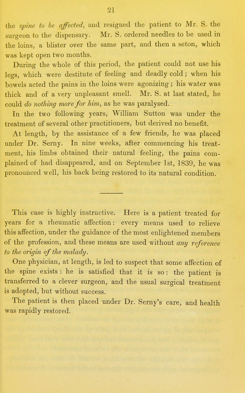 the spine to he affected, and resigned the patient to Mr. S. the surgeon to the dispensary. Mr. S. ordered needles to be used in the loins, a bhster over the same part, and then a seton, which was kept open two months. During the whole of this period, the patient could not use his legs, which were destitute of feeling and deadly cold; when his bowels acted the pains in the loins were agonizing; his water was thick and of a very unpleasant smell. Mr. S. at last stated, he could do nothing more for him, as he was paralysed. In the two following years, William Sutton was under the treatment of several other practitioners, but derived no benefit. At length, by the assistance of a few friends, he was placed under Dr. Semy. In nine weeks, after commencing his treat- ment, his limbs obtained their natural feeling, the pains com- plained of had disappeared, and on September 1st, 1839, he was pronounced well, his back being restored to its natural condition. This case is highly instructive. Here is a patient treated for years for a rheumatic affection: every means used to relieve this affection, under the guidance of the most enlightened members of the profession, and these means are used without any reference to the origin of the malady. One physician, at length, is led to suspect that some affection of the spine exists : he is satisfied that it is so: the patient is transferred to a clever surgeon, and the usual surgical treatment is adopted, but without success. The patient is then placed under Dr. Serny's care, and health was rapidly restored.