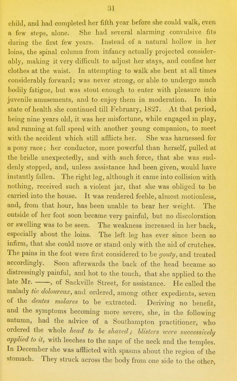 ehilJ, and had completed her fifth year before she could walk, even a few steps, alone. She had several alarming convulsive fits during the first few years. Instead of a natural hollow in her loins, the spinal column from infancy actually projected consider- ably, making it very difficult to adjust her stays, and confine her clothes at the waist. In attempting to walk she bent at all times considerably forward; was never strong, or able to undergo much bodily fatigue, but was stout enough to enter with pleasure into juvenile amusements, and to enjoy them in moderation. In this state of health she continued till February, 1827. At that period, being nine years old, it was her misfortune, while engaged m play, and running at full speed with another young companion, to meet with the accident which still afflicts her. She was harnessed for a pony race; her conductor, more powerful than herself, pulled at the bridle unexpectedly, and with such force, that she was sud- denly stopped, and, unless assistance had been given, would have instantly fallen. The right leg, although it came into collision with nothing, received such a violent jar, that she was obliged to be carried into the house. It was rendered feeble, almost motionless, and, from that hour, has been unable to bear her weight. The outside of her foot soon became very painful, but no discoloration or swelbng was to be seen. The weakness increased in her back, especially about the loins. The left leg has ever since been so infirm, that she could move or stand only with the aid of crutches. The pains in the foot were first considered to be gouty, and treated accordingly. Soon afterwards the back of the head b ecame so distressingly painful, and hot to the touch, that she applied to the late Mr. , of Sackville Street, for assistance. He called the malady tic doloiireux, and ordered, among other expedients, seven of the denies molares to be extracted. Deriving no benefit, and the symptoms becoming more severe, she, in the following autumn, had the advice of a Southampton practitioner, who ordered the whole head to he shaved; blisters were successively applied to it, with leeches to the nape of the neck and the temples. In December she was afflicted with spasms about the region of the stomach. They struck across the body from one side to the other.