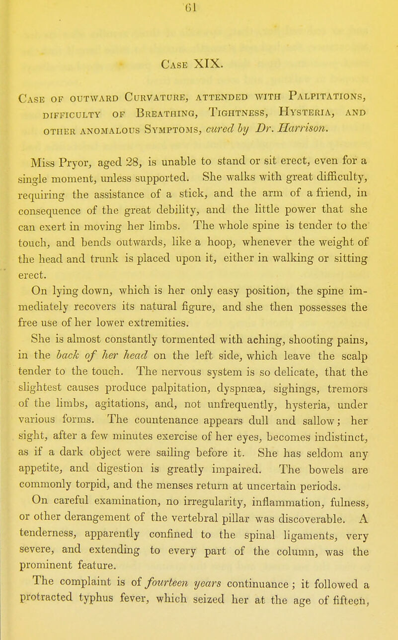 Case XIX. Case of outward Curvature, attended with Palpitations, difficulty of breathing, tightness, hvsteria, and OTHER ANOMALOUS SYMPTOMS, curccl lij Dr. llarHson, Miss Pryor, aged 28, is unable to stand or sit erect, even for a single moment, imless supported. She walks with great difficulty, requiring the assistance of a stick, and the arm of a friend, in consequence of the great debility, and the little power that she can exert in moving her limbs. The whole spine is tender to the touch, and bends outwards, like a hoop, whenever the weight of the head and trunk is placed upon it, either in walking or sitting erect. On lying down, which is her only easy position, the spine im- mediately recovers its natural figure, and she then possesses the free use of her lower extremities. She is almost constantly tormented with aching, shooting pains, in the hack of her head on the left side, which leave the scalp tender to the touch. The nervous system is so delicate, that the shghtest causes produce palpitation, clyspnsea, sighings, tremors of the limbs, agitations, and, not unfrequently, hysteria, under various forms. The countenance appears dull and sallow; her sight, after a few minutes exercise of her eyes, becomes indistinct, as if a dark object were sailing before it. She has seldom any appetite, and digestion is greatly impaired. The bowels are commonly torpid, and the menses return at uncertain periods. On careful examination, no irregularity, inflammation, fulness, or other derangement of the vertebral pillar was discoverable. A tenderness, apparently confined to the spinal ligaments, very severe, and extending to every part of the column, was the prominent feature. The complaint is of fourteen years continuance; it followed a protracted typhus fever, which seized her at the age of fifteen,