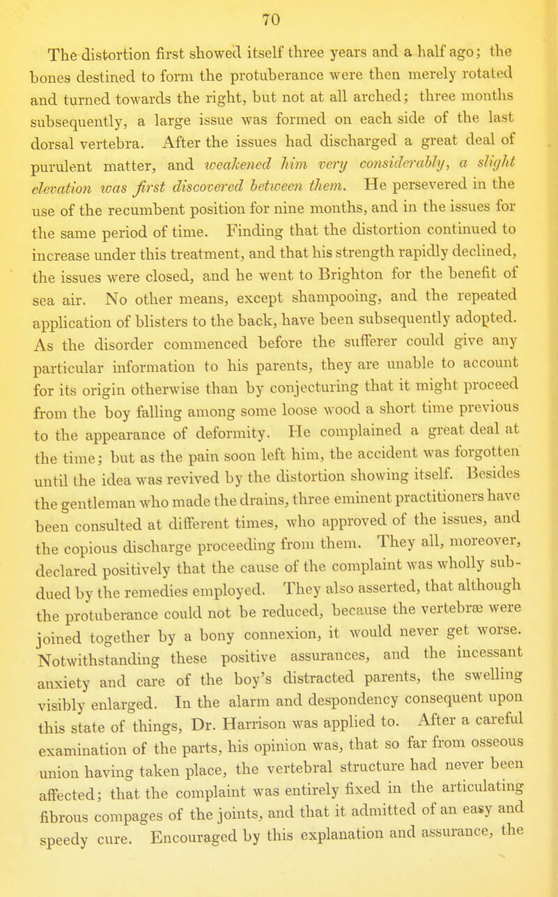 The distortion first showed itself three years and a half ago; the bones destined to form the protuberance were then merely rotated and turned towards the right, but not at all arched; three months subsequently, a large issue was formed on each side of the last dorsal vertebra. After the issues had discharged a great deal of purulent matter, and xoeakened Mm very considerably, a sliyht elevatmi was first discovered between them. He persevered in the use of the recumbent position for nine months, and in the issues for the same period of time. Finding that the distortion continued to increase under this treatment, and that his strength rapidly declined, the issues were closed, and he went to Brighton for the benefit of sea air. No other means, except shampooing, and the repeated application of blisters to the back, have been subsequently adopted. As the disorder commenced before the sufferer could give any particular information to his parents, they are unable to account for its origin otherwise than by conjecturing that it might proceed from the boy falling among some loose wood a short time previous to the appearance of deformity. He complained a great deal at the time; but as the pain soon left him, the accident was forgotten until the idea was revived by the distortion showing itself. Besides the gentleman who made the drains, three eminent practitioners have been consulted at different times, who approved of the issues, and the copious discharge proceeding from them. They all, moreover, declared positively that the cause of the complaint was wholly sub- dued by the remedies employed. They also asserted, that although the protuberance could not be reduced, because the vertebrae were joined together by a bony connexion, it would never get worse. Notwithstanding these positive assurances, and the incessant anxiety and care of the boy's distracted parents, the swelling visibly enlarged. In the alarm and despondency consequent upon this state of things, Dr. Harrison was applied to. After a careful examination of the parts, his opinion was, that so far from osseous union having taken place, the vertebral structure had never been affected; that the complaint was entirely fixed in the articulatmg fibrous compages of the joints, and that it admitted of an easy and speedy cure. Encouraged by this explanation and assurance, the