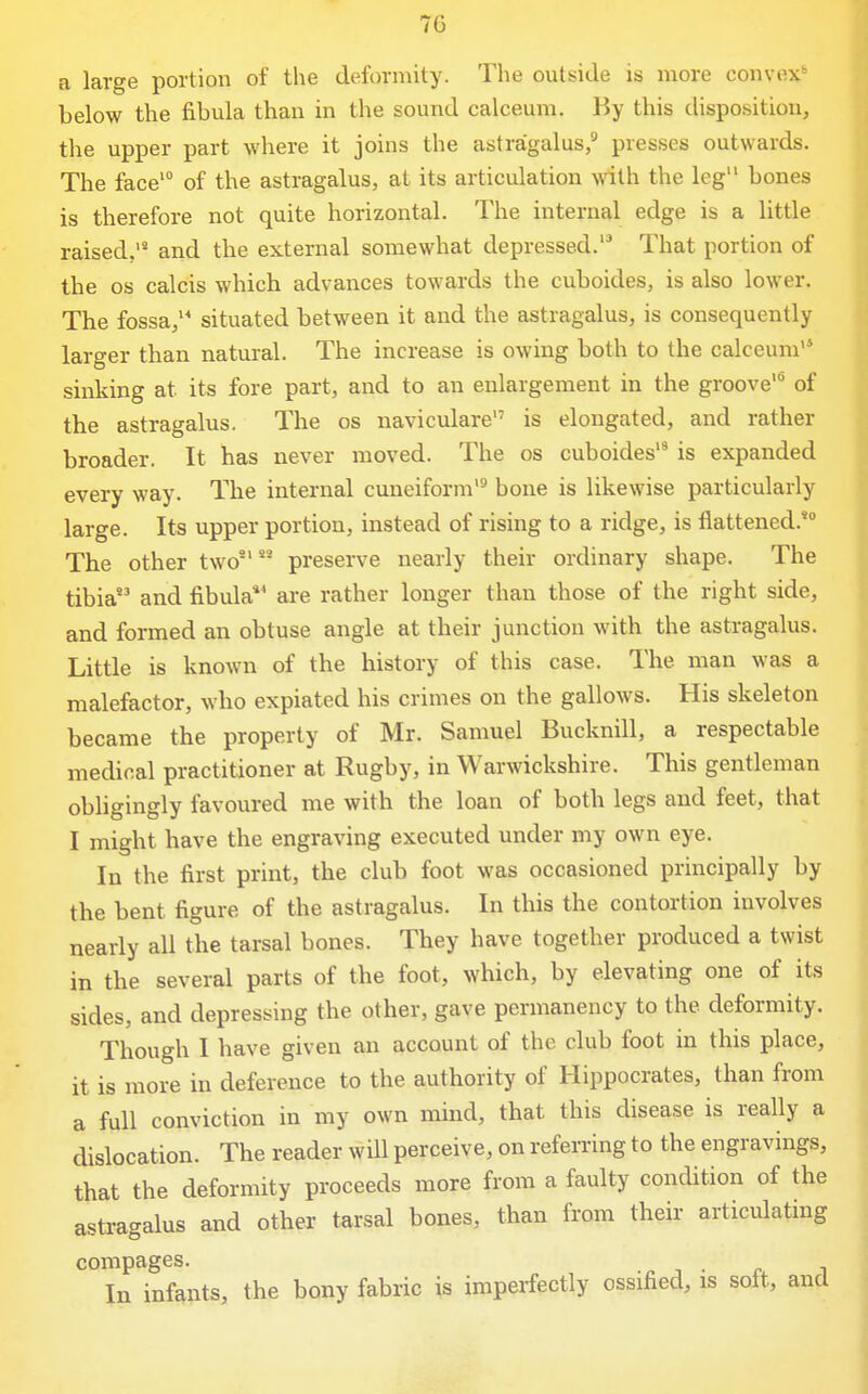 a large portion of the deformity. The outside is more convex*- below the fibula than in the sound calceum. By this disposition, the upper part where it joins the astragalus, presses outwards. The face' of the astragalus, at its articulation with the leg bones is therefore not quite horizontal. The internal edge is a little raised, and the external somewhat depressed.'^ That portion of the OS calcis which advances towards the cuboides, is also lower. The fossa, situated between it and the astragalus, is consequently larger than natural. The increase is owing both to the calceum'* sinking at its fore part, and to an enlargement in the groove^ of the astragalus. The os naviculare is elongated, and rather broader. It has never moved. The os cuboides'* is expanded every way. The internal cuneiform bone is likewise particularly large. Its upper portion, instead of rising to a ridge, is flattened.* The other two'' preserve nearly their ordinary shape. The tibia and fibula*' are rather longer than those of the right side, and formed an obtuse angle at their junction with the astragalus. Little is known of the history of this case. The man was a malefactor, who expiated his crimes on the gallows. His skeleton became the property of Mr. Samuel Bucknill, a respectable medical practitioner at Rugby, in Warwickshire. This gentleman obligingly favoured me with the loan of both legs and feet, that I might have the engraving executed under my own eye. In the first print, the club foot was occasioned principally by the bent figure of the astragalus. In this the contortion involves nearly all the tarsal bones. They have together produced a twist in the several parts of the foot, which, by elevating one of its sides, and depressing the other, gave permanency to the deformity. Though I have given an account of the club foot in this place, it is more in deference to the authority of Hippocrates, than from a full conviction in my own mind, that this disease is really a dislocation. The reader will perceive, on referring to the engravings, that the deformity proceeds more from a faulty condition of the astragalus and other tarsal bones, than from their articulating compages. ^ j • r i In infants, the bony fabric is imperfectly ossified, is sott, and