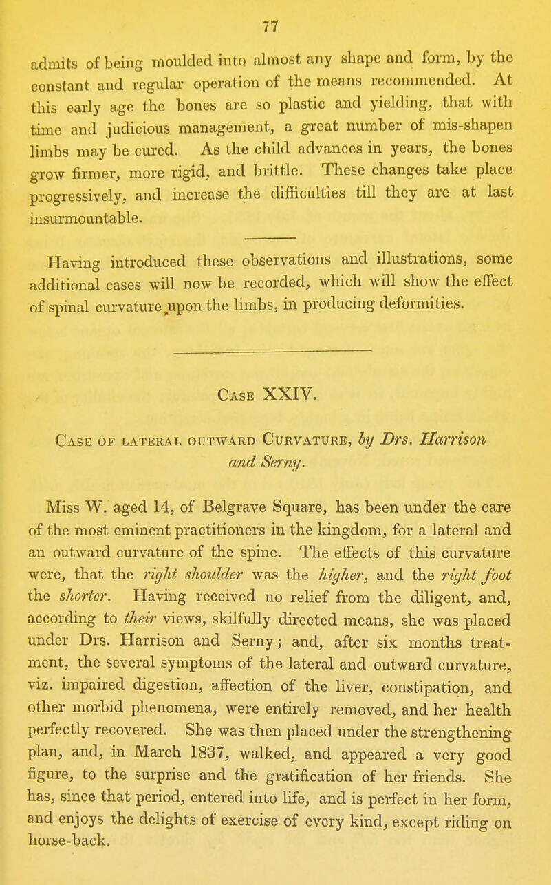 admits of being moulded into almost any shape and form, by the constant and regular operation of the means recommended. At this early age the bones are so plastic and yielding, that with time and judicious management, a great number of mis-shapen limbs may be cured. As the child advances in years, the bones grow firmer, more rigid, and brittle. These changes take place progressively, and increase the difficulties till they are at last insurmountable. Having introduced these observations and illustrations, some additional cases will now be recorded, which will show the effect of spinal curvature ^upon the limbs, in producing deformities. Case XXIV. Case of lateral outward Curvature, by Drs. Harrison and Serny. Miss W. aged 14, of Belgrave Square, has been under the care of the most eminent practitioners in the kingdom, for a lateral and an outward curvature of the spine. The effects of this curvature were, that the right shoulder was the higher, and the right foot the shorter. Having received no relief from the diligent, and, according to their views, skilfully directed means, she was placed under Drs. Harrison and Serny; and, after six months treat- ment, the several symptoms of the lateral and outward curvature, viz. impaired digestion, affection of the liver, constipation, and other morbid phenomena, were entirely removed, and her health perfectly recovered. She was then placed under the strengthening plan, and, in March 1837, walked, and appeared a very good figure, to the sui-prise and the gratification of her friends. She has, since that period, entered into life, and is perfect in her form, and enjoys the delights of exercise of every kind, except riding on horse-back.