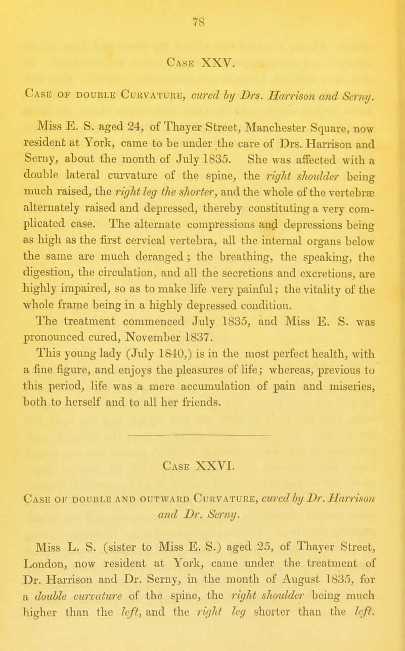 Case XXV. Case of double Curvature, cured hy Drs. Harrison and Serni/. Miss E. S. aged 24, of Thayer Street, Manchester Square, now resident at York, came to be under the care of Drs. Harrison and Serny, about the month of July 1835. She was affected with a double lateral curvature of the spine, the right shotdder being much raised, the right leg the shorter, and the whole of the vertebrae alternately raised and depressed, thereby constituting a very com- plicated case. The alternate compressions anjj depressions being as high as the first cervical vertebra, all the internal organs below the same are much deranged; the breathing, the speaking, the digestion, the circulation, and all the secretions and excretions, are highly impaired, so as to make life very painful; the vitality of the whole frame being in a highly depressed condition. The treatment commenced July 1835, and Miss E. S. was pronounced cured, November 1837. This young lady (July 1840,) is in the most perfect health, with a fine figure, and enjoys the pleasures of life; whereas, previous to this period, life was a mere accumulation of pain and miseries, both to herself and to all her friends. Case XXVI. Case of double and outward Curvature, cured by Dr. Harrison and Dr. Serny. Miss L. S. (sister to Miss E. S.) aged 25, of Thayer Street, London, now resident at York, came under the treatment of Dr. Harrison and Dr. Serny, in the month of August 1835, for a dotihle curvature of the spine, the right shoulder being much higher than the left, and the right leg shorter than the left.