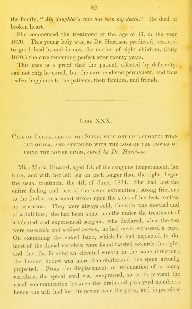 the family,  My datighter's cure has bee7i my death. He died of broken heart. She commenced the treatment at the age of 17, in the year 1820. This young lady was, as Dr. Harrison predicted, restored to good health, and is now the mother of eight children, (July 1840,) the cure remaining perfect after twenty years. This case is a proof that the patient, affected by deformity, can not only be cured, but the cure rendered permanent, and thus realize happiness to the patients, their families, and friends. Case XXX. Case of Curvature of the Spine, with one limb shorter than THE other, and ATTENDED WITH THE LOSS OF THE POWER OF USING THE LOWER LIMBS, cuved by Dv. Harrison. Miss Maria Howard, aged 13, of the sanguine temperament, lax fibre, and with her left leg an inch longer than the right, began the usual treatment the 4th of June, 1834. She had lost the entire feeling and use of the lower extremities; strong frictions to the limbs, or a smart stroke upon the soles of her feet, excited no sensation. They were always cold, the skin was mottled and of a dull hue ; she had been some months under the treatment of a talented and experienced surgeon, who declared, when the toes were insensible and toithout motion, he had never witnessed a cure. On examining the naked back, which he had neglected to do, most of the dorsal vertebra; were found twisted towards the right, and the ribs forming an elevated wreath in the same direction; the lumbar hollow was more than obliterated, the spine actually projected. From the displacement, or subluxation of so many vertebrae, the spinal cord was compressed, so as to prevent the usual communication between the brain and paralyzed members; hence the will had lost its power over the parts, and impressions