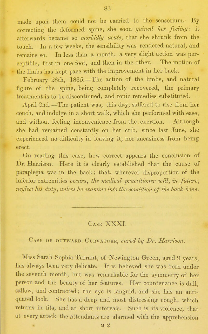 made upon them could not be carried to the sensorium. By correcting the deformed spine, she soon gained her feeling: it afterwards became so morbidly acute, that she shrunk from the touch. In a few weeks, the sensibility was rendered natural, and remains so. In less than a month, a very slight action was per- ceptible, first in one foot, and then in the other. The motion of the limbs has kept pace with the improvement in her back. February 28th, 1835.—The action of the limbs, and natural figure of the spine, being completely recovered, the primary treatment is to be discontinued, and tonic remedies substituted. April 2nd.—The patient was, this day, suffered to rise from her couch, and indulge in a short walk, which she performed with ease, and without feeling inconvenience from the exertion. Although she had remained constantly on her crib, since last June, she experienced no difficulty in leaving it, nor uneasiness from being erect. On reading this case, how correct appears the conclusion of Dr. Harrison. Here it is clearly established that the cause of paraplegia was in the back; that, wherever disproportion of the inferior extremities occurs, the medical practitioner will, in futtcre, neglect his duty, unless he examine into the condition of the hack-hone. Case XXXI. Case of outward Curvature, cured hy Dr. Harrison. Miss Sarah Sophia Tarrant, of Newington Green, aged 9 years, has always been very delicate. It is believed she was born under the seventh month, but was remarkable for the symmetry of her person and the beauty of her features. Her countenance is dull, sallow, and contracted; the eye is languid, and she has an anti- quated look. She has a deep and most distressing cough, which returns in fits, and at short intervals. Such is its violence, that at every attack the attendants are alarmed with the apprehension